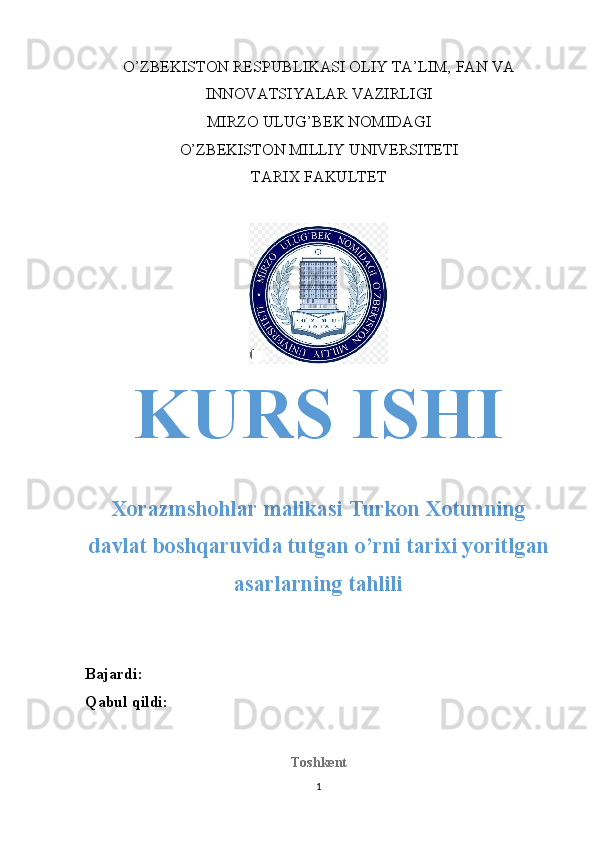 O’ZBEKISTON RESPUBLIKASI OLIY TA’LIM, FAN VA
INNOVATSIYALAR VAZIRLIGI
MIRZO ULUG’BEK NOMIDAGI
O’ZBEKISTON MILLIY UNIVERSITETI
TARIX FAKULTET
KURS ISHI
Xorazmshohlar malikasi Turkon Xotunning
davlat boshqaruvida tutgan o’rni tarixi yoritlgan
asarlarning tahlili
Bajardi: 
Qabul qildi: 
Toshkent
1