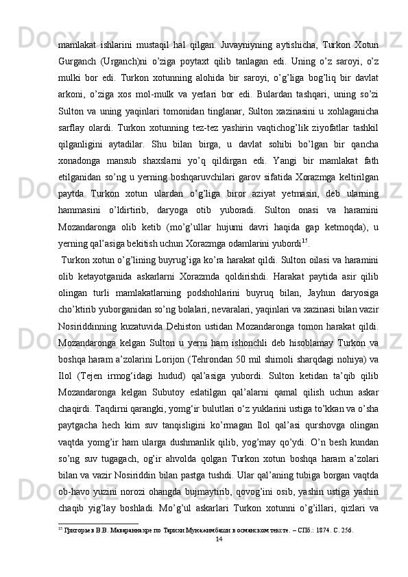 mamlakat   ishlarini   mustaqil   hal   qilgan.   Juvayniyning   aytishicha,   Turkon   Xotun
Gurganch   (Urganch)ni   o’ziga   poytaxt   qilib   tanlagan   edi.   Uning   o’z   saroyi,   o’z
mulki   bor   edi.   Turkon   xotunning   alohida   bir   saroyi,   o’g’liga   bog’liq   bir   davlat
arkoni,   o’ziga   xos   mol-mulk   va   yerlari   bor   edi.   Bulardan   tashqari,   uning   so’zi
Sulton   va   uning   yaqinlari   tomonidan   tinglanar,   Sulton   xazinasini   u   xohlaganicha
sarflay   olardi.   Turkon   xotunning   tez-tez   yashirin   vaqtichog’lik   ziyofatlar   tashkil
qilganligini   aytadilar.   Shu   bilan   birga,   u   davlat   sohibi   bo’lgan   bir   qancha
xonadonga   mansub   shaxslarni   yo’q   qildirgan   edi.   Yangi   bir   mamlakat   fath
etilganidan   so’ng   u   yerning   boshqaruvchilari   garov   sifatida   Xorazmga   keltirilgan
paytda   Turkon   xotun   ulardan   o’g’liga   biror   aziyat   yetmasin,   deb   ularning
hammasini   o’ldirtirib,   daryoga   otib   yuboradi.   Sulton   onasi   va   haramini
Mozandaronga   olib   ketib   (mo’g’ullar   hujumi   davri   haqida   gap   ketmoqda),   u
yerning qal’asiga bekitish uchun Xorazmga odamlarini yubordi 15
.
  Turkon xotun o’g’lining buyrug’iga ko’ra harakat qildi. Sulton oilasi va haramini
olib   ketayotganida   askarlarni   Xorazmda   qoldirishdi.   Harakat   paytida   asir   qilib
olingan   turli   mamlakatlarning   podshohlarini   buyruq   bilan,   Jayhun   daryosiga
cho’ktirib yuborganidan so’ng bolalari, nevaralari, yaqinlari va xazinasi bilan vazir
Nosiriddinning   kuzatuvida   Dehiston   ustidan   Mozandaronga   tomon   harakat   qildi.
Mozandaronga   kelgan   Sulton   u   yerni   ham   ishonchli   deb   hisoblamay   Turkon   va
boshqa haram a’zolarini Lorijon (Tehrondan 50 mil shimoli  sharqdagi nohiya) va
Ilol   (Tejen   irmog‘idagi   hudud)   qal’asiga   yubordi.   Sulton   ketidan   ta’qib   qilib
Mozandaronga   kelgan   Subutoy   eslatilgan   qal’alarni   qamal   qilish   uchun   askar
chaqirdi. Taqdirni qarangki, yomg‘ir bulutlari o‘z yuklarini ustiga to’kkan va o’sha
paytgacha   hech   kim   suv   tanqisligini   ko’rmagan   Ilol   qal’asi   qurshovga   olingan
vaqtda   yomg’ir   ham   ularga   dushmanlik   qilib,   yog’may   qo’ydi.   O’n   besh   kundan
so’ng   suv   tugagach,   og’ir   ahvolda   qolgan   Turkon   xotun   boshqa   haram   a’zolari
bilan va vazir Nosiriddin bilan pastga tushdi. Ular qal’aning tubiga borgan vaqtda
ob-havo   yuzini   norozi   ohangda   bujmaytirib,   qovog’ini   osib,   yashin   ustiga   yashin
chaqib   yig’lay   boshladi.   Mo’g’ul   askarlari   Turkon   xotunni   o’g’illari,   qizlari   va
15
 Григорьев В.В. Мавараннах p е по Тарихи Мунажимбаши в османском тексте. – СПб.: 1874.  C . 256.
14 