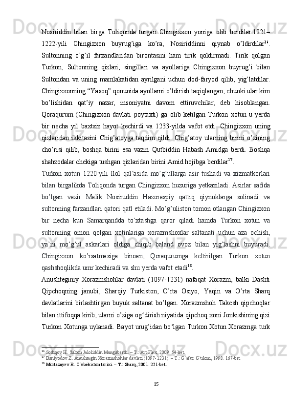 Nosiriddin   bilan   birga   Toliqonda   turgan   Chingizxon   yoniga   olib   bordilar.1221–
1222-yili   Chingizxon   buyrug’iga   ko’ra,   Nosiriddinni   qiynab   o’ldirdilar 16
.
Sultonning   o’g’il   farzandlaridan   birontasini   ham   tirik   qoldirmadi.   Tirik   qolgan
Turkon,   Sultonning   qizlari,   singillari   va   ayollariga   Chingizxon   buyrug’i   bilan
Sultondan   va   uning   mamlakatidan   ayrilgani   uchun   dod-faryod   qilib,   yig’latdilar.
Chingizxonning “Yasoq” qonunida ayollarni o’ldirish taqiqlangan, chunki ular kim
bo’lishidan   qat’iy   nazar,   insoniyatni   davom   ettiruvchilar,   deb   hisoblangan.
Qoraqurum   (Chingizxon   davlati   poytaxti)   ga   olib   ketilgan   Turkon   xotun   u   yerda
bir   necha   yil   baxtsiz   hayot   kechirdi   va   1233-yilda   vafot   etdi.   Chingizxon   uning
qizlaridan   ikkitasini   Chig’atoyga   taqdim   qildi.   Chig’atoy   ularning   birini   o’zining
cho’risi   qilib,   boshqa   birini   esa   vaziri   Qutbiddin   Habash   Amidga   berdi.   Boshqa
shahzodalar chekiga tushgan qizlaridan birini Amid hojibga berdilar 17
.
Turkon   xotun   1220-yili   Ilol   qal asida   mo’g’ullarga   asir   tushadi   va   xizmatkorlariʼ
bilan birgalikda Toliqonda turgan Chingizxon huzuriga yetkaziladi. Asirlar safida
bo’lgan   vazir   Malik   Nosiruddin   Hazoraspiy   qattiq   qiynoklarga   solinadi   va
sultonning farzandlari qatori qatl etiladi. Mo’g’uliston tomon otlangan Chingizxon
bir   necha   kun   Samarqandda   to’xtashga   qaror   qiladi   hamda   Turkon   xotun   va
sultonning   omon   qolgan   xotinlariga   xorazmshoxlar   saltanati   uchun   aza   ochish,
ya’ni   mo’g’ul   askarlari   oldiga   chiqib   baland   ovoz   bilan   yig’lashni   buyuradi.
Chingizxon   ko’rsatmasiga   binoan,   Qoraqurumga   keltirilgan   Turkon   xotun
qashshoqlikda umr kechiradi va shu yerda vafot etadi 18
.
Anushteginiy   Xorazmshohlar   davlati   (1097-1231)   nafaqat   Xorazm,   balki   Dashti
Qipchoqning   janubi,   Sharqiy   Turkiston,   O’rta   Osiyo,   Yaqin   va   O’rta   Sharq
davlatlarini   birlashtirgan   buyuk   saltanat   bo’lgan.   Xorazmshoh   Takesh   qipchoqlar
bilan ittifoqqa kirib, ularni o’ziga og dirish niyatida qipchoq xoni Jonkishining qizi	
ʻ
Turkon Xotunga uylanadi. Bayot urug’idan bo lgan Turkon Xotun Xorazmga turk	
ʻ
16
  Sodiqov H. Sulton Jaloliddin Manguberdi. – T.: Art Flex, 2009. 54-bet.
17
  Buniyodov Z. Anushtagin Xorazmshohlar davlati (1097-1231). – T.: G`afur G`ulom, 1998. 167-bet.
18
 Murtazayev R. O`zbekiston tarixi. – T.: Sharq, 2001. 221-bet.
15 