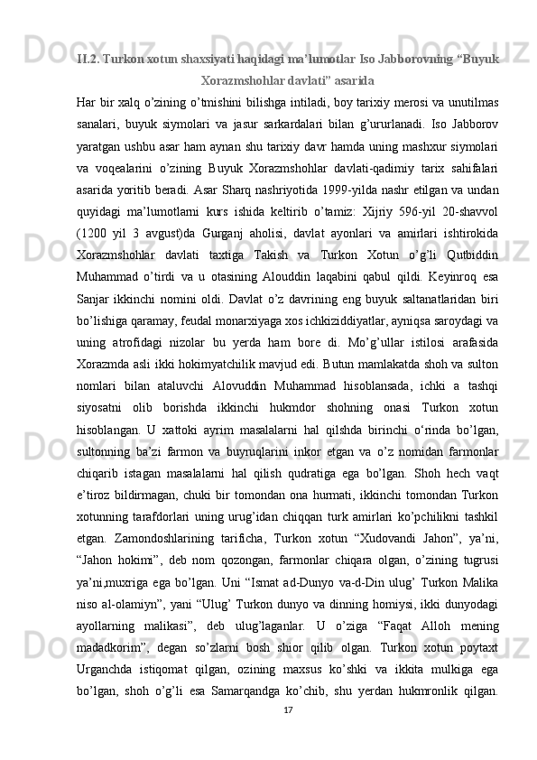 II.2. Turkon xotun shaxsiyati haqidagi ma’lumotlar Iso Jabborovning “Buyuk
Xorazmshohlar davlati” asarida
Har bir xalq o’zining o’tmishini bilishga intiladi, boy tarixiy merosi va unutilmas
sanalari,   buyuk   siymolari   va   jasur   sarkardalari   bilan   g’ururlanadi.   Iso   Jabborov
yaratgan ushbu  asar  ham   aynan  shu  tarixiy  davr   hamda  uning mashxur   siymolari
va   voqealarini   o’zining   Buyuk   Xorazmshohlar   davlati-qadimiy   tarix   sahifalari
asarida yoritib beradi. Asar Sharq nashriyotida 1999-yilda nashr etilgan va undan
quyidagi   ma’lumotlarni   kurs   ishida   keltirib   o’tamiz:   Xijriy   596-yil   20-shavvol
(1200   yil   3   avgust)da   Gurganj   aholisi,   davlat   ayonlari   va   amirlari   ishtirokida
Xorazmshohlar   davlati   taxtiga   Takish   va   Turkon   Xotun   o’g’li   Qutbiddin
Muhammad   o’tirdi   va   u   otasining   Alouddin   laqabini   qabul   qildi.   Keyinroq   esa
Sanjar   ikkinchi   nomini   oldi.   Davlat   o’z   davrining   eng   buyuk   saltanatlaridan   biri
bo’lishiga qaramay, feudal monarxiyaga xos ichkiziddiyatlar, ayniqsa saroydagi va
uning   atrofidagi   nizolar   bu   yerda   ham   bore   di.   Mo’g’ullar   istilosi   arafasida
Xorazmda asli ikki hokimyatchilik mavjud edi. Butun mamlakatda shoh va sulton
nomlari   bilan   ataluvchi   Alovuddin   Muhammad   hisoblansada,   ichki   a   tashqi
siyosatni   olib   borishda   ikkinchi   hukmdor   shohning   onasi   Turkon   xotun
hisoblangan.   U   xattoki   ayrim   masalalarni   hal   qilshda   birinchi   o‘rinda   bo’lgan,
sultonning   ba’zi   farmon   va   buyruqlarini   inkor   etgan   va   o’z   nomidan   farmonlar
chiqarib   istagan   masalalarni   hal   qilish   qudratiga   ega   bo’lgan.   Shoh   hech   vaqt
e’tiroz   bildirmagan,   chuki   bir   tomondan   ona   hurmati,   ikkinchi   tomondan   Turkon
xotunning   tarafdorlari   uning   urug’idan   chiqqan   turk   amirlari   ko’pchilikni   tashkil
etgan.   Zamondoshlarining   tarificha,   Turkon   xotun   “Xudovandi   Jahon”,   ya’ni,
“Jahon   hokimi”,   deb   nom   qozongan,   farmonlar   chiqara   olgan,   o’zining   tugrusi
ya’ni,muxriga   ega   bo’lgan.   Uni   “Ismat   ad-Dunyo   va-d-Din   ulug’   Turkon   Malika
niso al-olamiyn”, yani  “Ulug’  Turkon dunyo va dinning homiysi, ikki  dunyodagi
ayollarning   malikasi”,   deb   ulug’laganlar.   U   o’ziga   “Faqat   Alloh   mening
madadkorim”,   degan   so’zlarni   bosh   shior   qilib   olgan.   Turkon   xotun   poytaxt
Urganchda   istiqomat   qilgan,   ozining   maxsus   ko’shki   va   ikkita   mulkiga   ega
bo’lgan,   shoh   o’g’li   esa   Samarqandga   ko’chib,   shu   yerdan   hukmronlik   qilgan.
17
