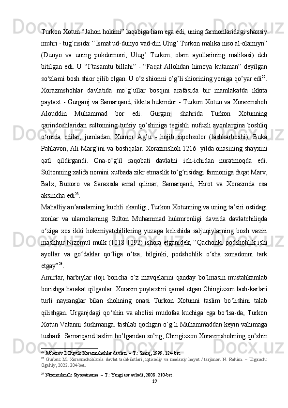 Turkon Xotun “Jahon hokimi” laqabiga ham ega edi, uning farmonlaridagi shaxsiy
muhri - tug’risida: “Ismat ud-dunyo vad-din Ulug’ Turkon malika niso al-olamiyn”
(Dunyo   va   uning   pokdomoni,   Ulug’   Turkon,   olam   ayollarining   malikasi)   deb
bitilgan   edi.   U   “I tasamtu   billahi”   -   “Faqat   Allohdan   himoya   kutaman”   deyilganʼ
so zlarni bosh shior qilib olgan. U o’z shiorini o’g’li shiorining yoniga qo’yar edi	
ʻ 22
.
Xorazmshohlar   davlatida   mo’g’ullar   bosqini   arafasida   bir   mamlakatda   ikkita
paytaxt - Gurganj va Samarqand, ikkita hukmdor - Turkon Xotun va Xorazmshoh
Alouddin   Muhammad   bor   edi.   Gurganj   shahrida   Turkon   Xotunning
qarindoshlaridan sultonning turkiy qo’shiniga tegishli  nufuzli  ayonlargina boshliq
o rnida   edilar,   jumladan,   Xumor   Ag’u   -   hojib   sipohsolor   (lashkarboshi),   Buka
ʻ
Pahlavon, Ali Marg ini va boshqalar. Xorazmshoh 1216 -yilda onasining shayxini	
ʻ
qatl   qildirgandi.   Ona-o g il   raqobati   davlatni   ich-ichidan   nuratmoqda   edi.	
ʻ ʻ
Sultonning xalifa nomini xutbada zikr etmaslik to g risidagi farmoniga faqat Marv,	
ʻ ʻ
Balx,   Buxoro   va   Saraxsda   amal   qilinar,   Samarqand,   Hirot   va   Xorazmda   esa
aksincha edi 23
. 
Mahalliy an analarning kuchli ekanligi, Turkon Xotunning va uning ta siri ostidagi	
ʼ ʼ
xonlar   va   ulamolarning   Sulton   Muhammad   hukmronligi   davrida   davlatchiliqda
o ziga   xos   ikki   hokimiyatchilikning   yuzaga   kelishida   saljuqiylarning   bosh   vaziri	
ʻ
mashhur Nizomul-mulk (1018-1092) ishora etganidek, “Qachonki podshohlik ishi
ayollar   va   go daklar   qo liga   o tsa,   bilginki,   podshohlik   o sha   xonadonni   tark	
ʻ ʻ ʻ ʻ
etgay” 24
.
Amirlar,   harbiylar   iloji   boricha   o z   mavqelarini   qanday   bo lmasin   mustahkamlab	
ʻ ʻ
borishga harakat qilganlar. Xorazm poytaxtini qamal etgan Chingizxon lash-karlari
turli   nayranglar   bilan   shohning   onasi   Turkon   Xotunni   taslim   bo lishini   talab	
ʻ
qilishgan.   Urganjdagi   qo shin   va   aholisi   mudofaa   kuchiga   ega   bo lsa-da,   Turkon	
ʻ ʻ
Xotun Vatanni dushmanga. tashlab qochgan o’g’li Muhammaddan keyin vahimaga
tushadi. Samarqand taslim bo’lgandan so’ng, Chingizxon Xorazmshohning qo’shin
22
 Jabborov I. Buyuk Xorazmshohlar davlati. – T.: Sharq, 1999. 124-bet.
23
  Gurbuz   M.   Xorazmshohlarda   davlat   tashkilotlari,   iqtisodiy   va  madaniy   hayot   /   tarjimon  N.   Rahim.  –   Urganch:
Ogahiy, 2022. 304-bet.
24
 Nizomulmulk Siyosatnoma. – T.: Yangi asr avlodi, 2008. 210-bet.
19
