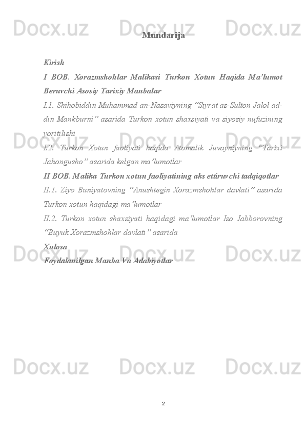 Mundarija
Kirish
I   BOB.   Xorazmshohlar   Malikasi   Turkon   Xotun   Haqida   Ma’lumot
Beruvchi Asosiy Tarixiy Manbalar
I.1. Shihobiddin Muhammad an-Nasaviyning “Siyrat as-Sulton Jalol ad-
din Mankburni”  asarida  Turkon xotun  shaxsiyati  va siyosiy  nufuzining
yoritilishi
I.2.   Turkon   Xotun   faoliyati   haqida   Atomalik   Juvayniyning   “Tarixi
Jahongusho” asarida kelgan ma’lumotlar
II BOB. Malika Turkon xotun faoliyatining aks ettiruvchi tadqiqotlar
II.1.   Ziyo   Buniyatovning   “Anushtegin   Xorazmshohlar   davlati”   asarida
Turkon xotun haqidagi ma’lumotlar
II.2.   Turkon   xotun   shaxsiyati   haqidagi   ma’lumotlar   Iso   Jabborovning
“Buyuk Xorazmshohlar davlati” asarida
Xulosa
Foydalanilgan Manba Va Adabiyotlar
2