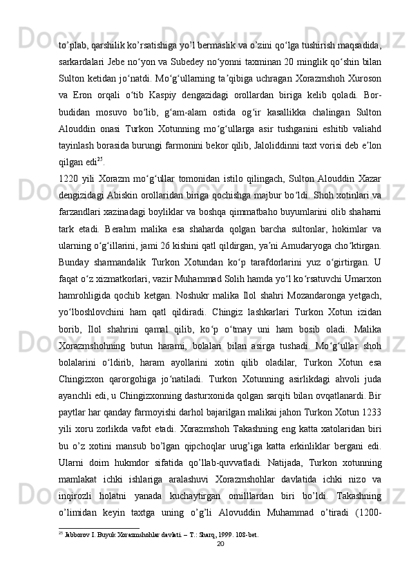 to’plab, qarshilik ko’rsatishiga yo’l bermaslik va o’zini qo lga tushirish maqsadida,ʻ
sarkardalari Jebe no yon va Subedey no yonni taxminan 20 minglik qo shin bilan	
ʻ ʻ ʻ
Sulton   ketidan   jo natdi.   Mo g ullarning   ta qibiga   uchragan   Xorazmshoh   Xuroson	
ʻ ʻ ʻ ʼ
va   Eron   orqali   o tib   Kaspiy   dengazidagi   orollardan   biriga   kelib   qoladi.   Bor-
ʻ
budidan   mosuvo   bo lib,   g am-alam   ostida   og ir   kasallikka   chalingan   Sulton	
ʻ ʻ ʻ
Alouddin   onasi   Turkon   Xotunning   mo g ullarga   asir   tushganini   eshitib   valiahd	
ʻ ʻ
tayinlash borasida burungi farmonini bekor qilib, Jaloliddinni taxt vorisi deb e lon	
ʼ
qilgan edi 25
.
1220   yili   Xorazm   mo g ullar   tomonidan   istilo   qilingach,   Sulton   Alouddin   Xazar	
ʻ ʻ
dengizidagi Abiskin orollaridan biriga qochishga majbur bo ldi. Shoh xotinlari va	
ʻ
farzandlari xazinadagi boyliklar va boshqa qimmatbaho buyumlarini olib shaharni
tark   etadi.   Berahm   malika   esa   shaharda   qolgan   barcha   sultonlar,   hokimlar   va
ularning o g illarini, jami 26 kishini qatl qildirgan, ya ni Amudaryoga cho ktirgan.	
ʻ ʻ ʼ ʻ
Bunday   sharmandalik   Turkon   Xotundan   ko p   tarafdorlarini   yuz   o girtirgan.   U	
ʻ ʻ
faqat o z xizmatkorlari, vazir Muhammad Solih hamda yo l ko rsatuvchi Umarxon	
ʻ ʻ ʻ
hamrohligida   qochib   ketgan.   Noshukr   malika   Ilol   shahri   Mozandaronga   yetgach,
yo lboshlovchini   ham   qatl   qildiradi.   Chingiz   lashkarlari   Turkon   Xotun   izidan	
ʻ
borib,   Ilol   shahrini   qamal   qilib,   ko p   o tmay   uni   ham   bosib   oladi.   Malika	
ʻ ʻ
Xorazmshohning   butun   harami,   bolalari   bilan   asirga   tushadi.   Mo g ullar   shoh	
ʻ ʻ
bolalarini   o ldirib,   haram   ayollarini   xotin   qilib   oladilar,   Turkon   Xotun   esa	
ʻ
Chingizxon   qarorgohiga   jo natiladi.   Turkon   Xotunning   asirlikdagi   ahvoli   juda	
ʻ
ayanchli edi, u Chingizxonning dasturxonida qolgan sarqiti bilan ovqatlanardi. Bir
paytlar har qanday farmoyishi darhol bajarilgan malikai jahon Turkon Xotun 1233
yili   xoru   zorlikda   vafot   etadi.   Xorazmshoh   Takashning   eng   katta   xatolaridan   biri
bu   o’z   xotini   mansub   bo’lgan   qipchoqlar   urug’iga   katta   erkinliklar   bergani   edi.
Ularni   doim   hukmdor   sifatida   qo’llab-quvvatladi.   Natijada,   Turkon   xotunning
mamlakat   ichki   ishlariga   aralashuvi   Xorazmshohlar   davlatida   ichki   nizo   va
inqirozli   holatni   yanada   kuchaytirgan   omilllardan   biri   bo’ldi.   Takashning
o’limidan   keyin   taxtga   uning   o’g’li   Alovuddin   Muhammad   o’tiradi   (1200-
25
 Jabborov I. Buyuk Xorazmshohlar davlati. – T.: Sharq, 1999. 108-bet.
20 