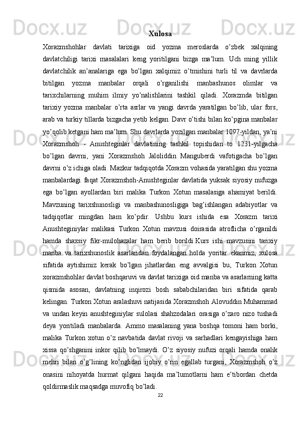 Xulosa
Xorazmshohlar   davlati   tarixiga   oid   yozma   meroslarda   o’zbek   xalqining
davlatchiligi   tarixi   masalalari   keng   yoritilgani   bizga   ma’lum.   Uch   ming   yillik
davlatchilik   an’analariga   ega   bo’lgan   xalqimiz   o’tmishini   turli   til   va   davrlarda
bitilgan   yozma   manbalar   orqali   o’rganilishi   manbashunos   olimlar   va
tarixchilarning   muhim   ilmiy   yo’nalishlarini   tashkil   qiladi.   Xorazmda   bitilgan
tarixiy   yozma   manbalar   o’rta   asrlar   va   yangi   davrda   yaratilgan   bo’lib,   ular   fors,
arab va turkiy tillarda bizgacha yetib kelgan. Davr o’tishi bilan ko’pgina manbalar
yo’qolib ketgani ham ma’lum. Shu davrlarda yozilgan manbalar 1097-yildan, ya’ni
Xorazmshoh   -   Anushteginlar   davlatining   tashkil   topishidan   to   1231-yilgacha
bo’lgan   davrni,   yani   Xorazmshoh   Jaloliddin   Manguberdi   vafotigacha   bo’lgan
davrni o’z ichiga oladi. Mazkur tadqiqotda Xorazm vohasida yaratilgan shu yozma
manbalardagi   faqat   Xorazmshoh-Anushteginlar   davlatida   yuksak   siyosiy   nufuzga
ega   bo’lgan   ayollardan   biri   malika   Turkon   Xotun   masalasiga   ahamiyat   berildi.
Mavzuning   tarixshunosligi   va   manbashunosligiga   bag’ishlangan   adabiyotlar   va
tadqiqotlar   mingdan   ham   ko’pdir.   Ushbu   kurs   ishida   esa   Xorazm   tarixi
Anushteginiylar   malikasi   Turkon   Xotun   mavzusi   doirasida   atroflicha   o’rganildi
hamda   shaxsiy   fikr-mulohazalar   ham   berib   borildi.Kurs   ishi   mavzusini   tarixiy
manba   va   tarixshunoslik   asarlaridan   foydalangan   holda   yoritar   ekanmiz,   xulosa
sifatida   aytishimiz   kerak   bo’lgan   jihatlardan   eng   avvalgisi   bu,   Turkon   Xotun
xorazmshohlar davlat boshqaruvi va davlat tarixiga oid manba va asarlarning katta
qismida   asosan,   davlatning   inqirozi   bosh   sababchilaridan   biri   sifatida   qarab
kelingan. Turkon Xotun aralashuvi natijasida Xorazmshoh Alovuddin Muhammad
va   undan   keyin   anushteginiylar   sulolasi   shahzodalari   orasiga   o’zaro   nizo   tushadi
deya   yoritiladi   manbalarda.   Ammo   masalaning   yana   boshqa   tomoni   ham   borki,
malika   Turkon   xotun   o’z   navbatida   davlat   rivoji   va   sarhadlari   kengayishiga   ham
xissa   qo’shganini   inkor   qilib   bo’lmaydi.   O’z   siyosiy   nufuzi   orqali   hamda   onalik
mehri   bilan   o’g’lining   ko’nglidan   ijobiy   o’rin   egallab   turgani,   Xorazmshoh   o’z
onasini   nihoyatda   hurmat   qilgani   haqida   ma’lumotlarni   ham   e’tibordan   chetda
qoldirmaslik maqsadga muvofiq bo’ladi.
22 