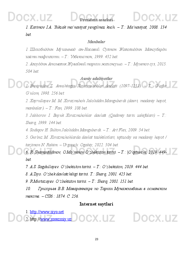 Prezident asarlari
1. Karimov   I.A.  Yuksak   ma’naviyat  yengilmas  kuch.   –  T.:  Ma’naviyat,   2008.  134
bet.
Manbalar
1. Шихобиддин   Мухаммад   ан-Насавий   Султон   Жалолиддин   Мангуберди
хаёти тафсилоти.  –  Т.: Узбекистон ,  1999.   432 bet.
2. Алоуддин Атомалик Жувайний тарихи  жахонгушо .   – Т.: Мумтоз суз, 2015.
504 bet.
Asosiy adabiyotlar
1. Buniyodov   Z.   Anushtagin   Xorazmshohlar   davlati   (1097-1231).   –   T.:   G’afur
G’ulom, 1998. 256 bet.
2. Xayrullayev M. M. Xorazmshoh  Jaloliddin Manguberdi  (davri, madaniy hayot,
manbalar). – T.: Fan, 1999. 108 bet.
3. Jabborov   I.   Buyuk   Xorazmshohlar   davlati   (Qadimiy   tarix   sahifalari)   –   T.:
Sharq, 1999. 144 bet.
4. Sodiqov H. Sulton Jaloliddin Manguberdi. – T.: Art Flex, 2009. 54 bet.
5. Gurbuz M. Xorazmshohlarda  davlat tashkilotlari, iqtisodiy va madaniy hayot /
tarjimon N. Rahim. – Urganch: Ogahiy, 2022. 304 bet.
6. R. Shamsutddinov, O.Mo’minov O’zbekiston tarixi. – T.: |O’qituvchi, 2019. 449-
bet.
7. A.S. Sagdullayev. O’zbekiston tarixi. – T.: O’zbekiston, 2019. 444 bet.
8. A.Ziyo. O’zbek davlatchiligi tarixi. T.: Sharq, 2001. 423 bet.
9. R.Murtazayev. O’zbekiston tarixi. – T.: Sharq, 2001. 151 bet.
10.   Григорьев   В.В.   Мавараннах p е   по   Тарихи   Мунажимбаши   в   османском
тексте. – СПб.: 1874.  C. 256.
Internet saytlari
1. http://www.ziyo.net     
2. http:// www.xorazmiy.uz
23 