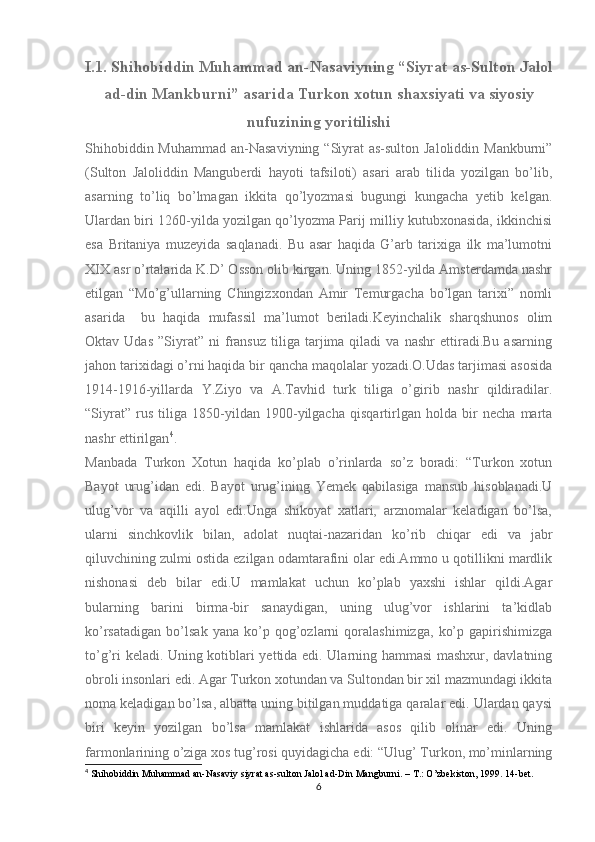 I.1. Shihobiddin Muhammad an-Nasaviyning “Siyrat as-Sulton Jalol
ad-din Mankburni” asarida Turkon xotun shaxsiyati va siyosiy
nufuzining yoritilishi
Shihobiddin Muhammad an-Nasaviyning “Siyrat as-sulton Jaloliddin Mankburni”
(Sulton   Jaloliddin   Manguberdi   hayoti   tafsiloti)   asari   arab   tilida   yozilgan   bo’lib,
asarning   to’liq   bo’lmagan   ikkita   qo’lyozmasi   bugungi   kungacha   yetib   kelgan.
Ulardan biri 1260-yilda yozilgan qo’lyozma Parij milliy kutubxonasida, ikkinchisi
esa   Britaniya   muzeyida   saqlanadi.   Bu   asar   haqida   G’arb   tarixiga   ilk   ma’lumotni
XIX asr o’rtalarida K.D’ Osson olib kirgan. Uning 1852-yilda Amsterdamda nashr
etilgan   “Mo’g’ullarning   Chingizxondan   Amir   Temurgacha   bo’lgan   tarixi”   nomli
asarida     bu   haqida   mufassil   ma’lumot   beriladi.Keyinchalik   sharqshunos   olim
Oktav  Udas   ”Siyrat”   ni   fransuz   tiliga  tarjima  qiladi   va  nashr   ettiradi.Bu   asarning
jahon tarixidagi o’rni haqida bir qancha maqolalar yozadi.O.Udas tarjimasi asosida
1914-1916-yillarda   Y.Ziyo   va   A.Tavhid   turk   tiliga   o’girib   nashr   qildiradilar.
“Siyrat”   rus   tiliga   1850-yildan   1900-yilgacha   qisqartirlgan   holda   bir   necha   marta
nashr ettirilgan 4
.
Manbada   Turkon   Xotun   haqida   ko’plab   o’rinlarda   so’z   boradi:   “Turkon   xotun
Bayot   urug’idan   edi.   Bayot   urug’ining   Yemek   qabilasiga   mansub   hisoblanadi.U
ulug’vor   va   aqilli   ayol   edi.Unga   shikoyat   xatlari,   arznomalar   keladigan   bo’lsa,
ularni   sinchkovlik   bilan,   adolat   nuqtai-nazaridan   ko’rib   chiqar   edi   va   jabr
qiluvchining zulmi ostida ezilgan odamtarafini olar edi.Ammo u qotillikni mardlik
nishonasi   deb   bilar   edi.U   mamlakat   uchun   ko’plab   yaxshi   ishlar   qildi.Agar
bularning   barini   birma-bir   sanaydigan,   uning   ulug’vor   ishlarini   ta’kidlab
ko’rsatadigan   bo’lsak   yana   ko’p   qog’ozlarni   qoralashimizga,   ko’p   gapirishimizga
to’g’ri keladi. Uning kotiblari yettida edi. Ularning hammasi mashxur, davlatning
obroli insonlari edi. Agar Turkon xotundan va Sultondan bir xil mazmundagi ikkita
noma keladigan bo’lsa, albatta uning bitilgan muddatiga qaralar edi. Ulardan qaysi
biri   keyin   yozilgan   bo’lsa   mamlakat   ishlarida   asos   qilib   olinar   edi.   Uning
farmonlarining o’ziga xos tug’rosi quyidagicha edi: “Ulug’ Turkon, mo’minlarning
4
 Shihobiddin Muhammad an-Nasaviy siyrat as-sulton Jalol ad-Din Mangburni. – T.: O’zbekiston, 1999. 14-bet.
6