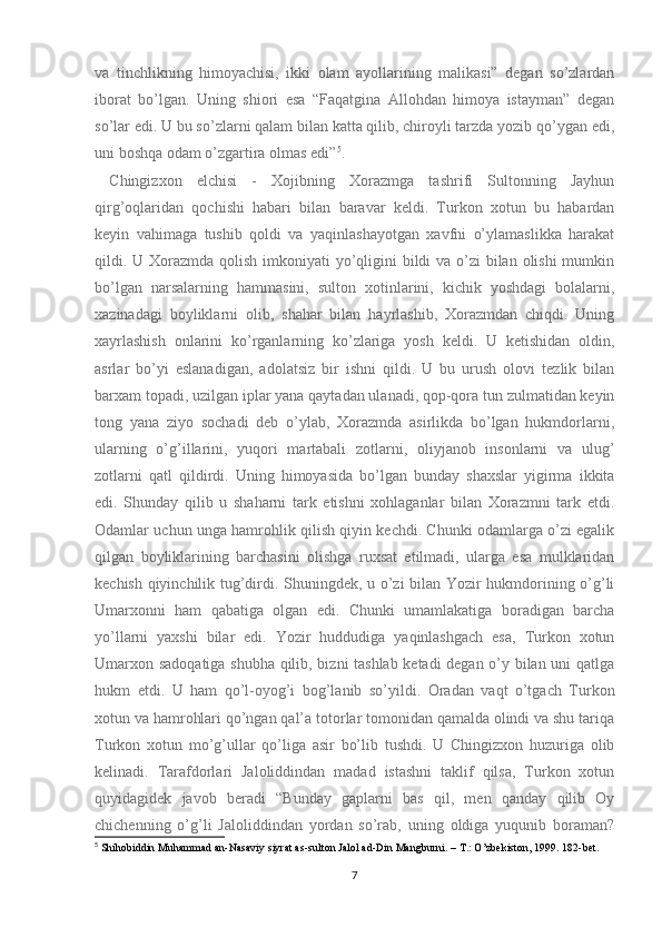 va   tinchlikning   himoyachisi,   ikki   olam   ayollarining   malikasi”   degan   so’zlardan
iborat   bo’lgan.   Uning   shiori   esa   “Faqatgina   Allohdan   himoya   istayman”   degan
so’lar edi. U bu so’zlarni qalam bilan katta qilib, chiroyli tarzda yozib qo’ygan edi,
uni boshqa odam o’zgartira olmas edi” 5
.
  Chingizxon   elchisi   -   Xojibning   Xorazmga   tashrifi   Sultonning   Jayhun
qirg’oqlaridan   qochishi   habari   bilan   baravar   keldi.   Turkon   xotun   bu   habardan
keyin   vahimaga   tushib   qoldi   va   yaqinlashayotgan   xavfni   o’ylamaslikka   harakat
qildi. U Xorazmda qolish imkoniyati yo’qligini bildi va o’zi bilan olishi  mumkin
bo’lgan   narsalarning   hammasini,   sulton   xotinlarini,   kichik   yoshdagi   bolalarni,
xazinadagi   boyliklarni   olib,   shahar   bilan   hayrlashib,   Xorazmdan   chiqdi.   Uning
xayrlashish   onlarini   ko’rganlarning   ko’zlariga   yosh   keldi.   U   ketishidan   oldin,
asrlar   bo’yi   eslanadigan,   adolatsiz   bir   ishni   qildi.   U   bu   urush   olovi   tezlik   bilan
barxam topadi, uzilgan iplar yana qaytadan ulanadi, qop-qora tun zulmatidan keyin
tong   yana   ziyo   sochadi   deb   o’ylab,   Xorazmda   asirlikda   bo’lgan   hukmdorlarni,
ularning   o’g’illarini,   yuqori   martabali   zotlarni,   oliyjanob   insonlarni   va   ulug’
zotlarni   qatl   qildirdi.   Uning   himoyasida   bo’lgan   bunday   shaxslar   yigirma   ikkita
edi.   Shunday   qilib   u   shaharni   tark   etishni   xohlaganlar   bilan   Xorazmni   tark   etdi.
Odamlar uchun unga hamrohlik qilish qiyin kechdi. Chunki odamlarga o’zi egalik
qilgan   boyliklarining   barchasini   olishga   ruxsat   etilmadi,   ularga   esa   mulklaridan
kechish qiyinchilik tug’dirdi. Shuningdek, u o’zi bilan Yozir hukmdorining o’g’li
Umarxonni   ham   qabatiga   olgan   edi.   Chunki   umamlakatiga   boradigan   barcha
yo’llarni   yaxshi   bilar   edi.   Yozir   huddudiga   yaqinlashgach   esa,   Turkon   xotun
Umarxon sadoqatiga shubha qilib, bizni tashlab ketadi  degan o’y bilan uni qatlga
hukm   etdi.   U   ham   qo’l-oyog’i   bog’lanib   so’yildi.   Oradan   vaqt   o’tgach   Turkon
xotun va hamrohlari qo’ngan qal’a totorlar tomonidan qamalda olindi va shu tariqa
Turkon   xotun   mo’g’ullar   qo’liga   asir   bo’lib   tushdi.   U   Chingizxon   huzuriga   olib
kelinadi.   Tarafdorlari   Jaloliddindan   madad   istashni   taklif   qilsa,   Turkon   xotun
quyidagidek   javob   beradi   “Bunday   gaplarni   bas   qil,   men   qanday   qilib   Oy
chichenning   o’g’li   Jaloliddindan   yordan   so’rab,   uning   oldiga   yuqunib   boraman?
5
 Shihobiddin Muhammad an-Nasaviy siyrat as-sulton Jalol ad-Din Mangburni. – T.: O’zbekiston, 1999. 182-bet.
7