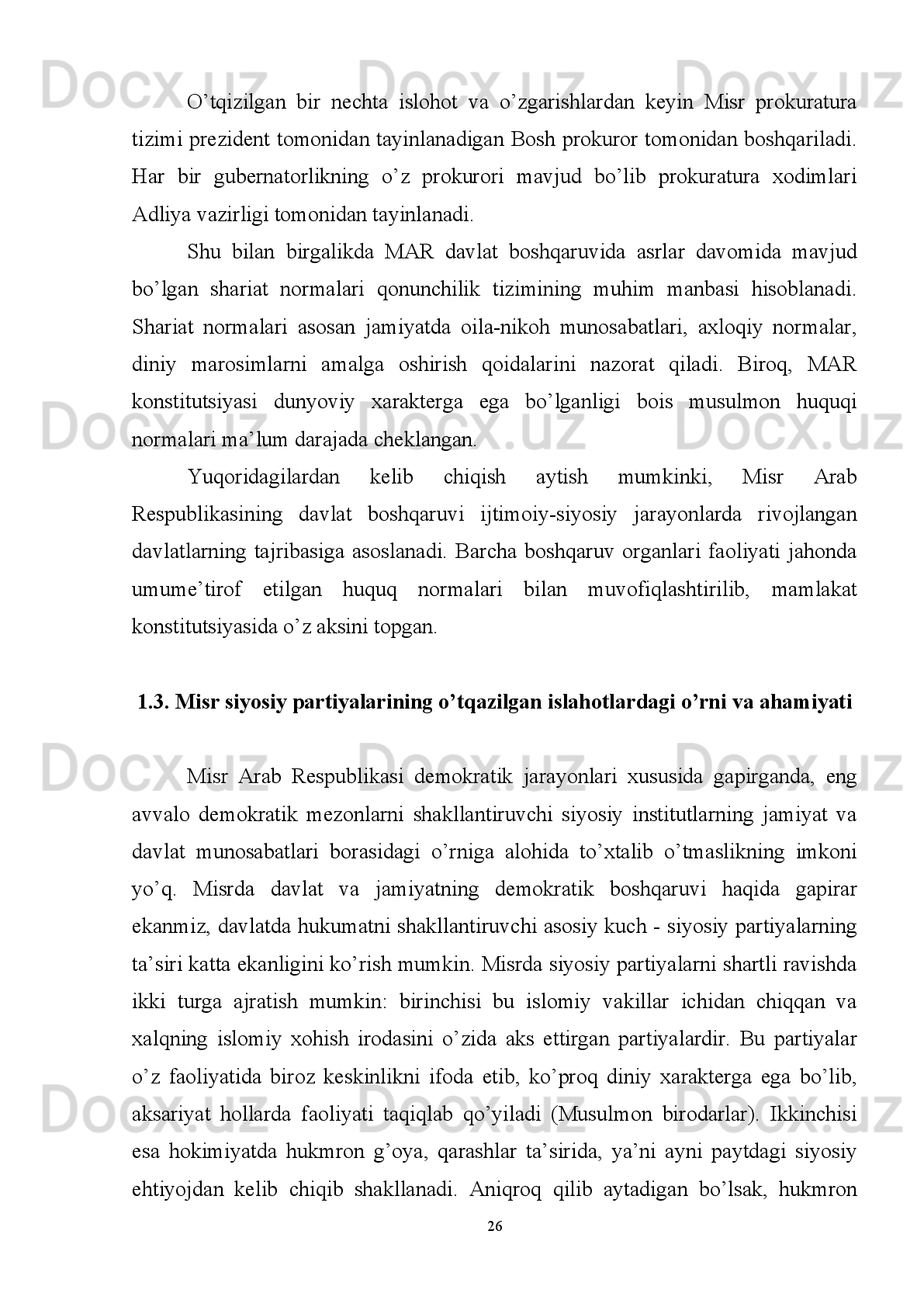 Shunday   ekan   arab,   islom   va   O’rtayer   dengizi   nomidan   Xavfsizlik   Kengashida
qatnashishi mumkin bo’lgan Afrika a’zosi bo’la oladi. Misr buning uchun kerakli
yordamni arab davlatlaridan oladi” 19
. 
Misrning kelgusidagi taraqqiyoti va istiqbolini ta’minlovchi omillar qatoriga
geografik joylashuvini keltirishimiz mumkin. Misr Arab Sharqining ikki qismini –
Mag’rib   va   Mashriqni   bir-biri   bilan   bog’labgina   qolmay,   turli   madaniyatlar
tutashgan   markazda   joylashgan.   Bu   Misrning   bir   paytning   o’zida   bir   necha
mintaqaning   xalqaro   munosabatlarida   faol   ishtirokchi   bo’lish   imkonini   beradi.
Chunki   u   Afrika,   Osiyo   va   O’rta   Yer   dengizi   mintaqalari   tutashgan   joyda
joylashgan.   XX-XXI   asr   davomida   mana   shu   mintaqalar   bilan   faol   hamkorlik
munosabatlarini   o’rnatib,   integratsion   tashkilotlarga   a’zo   bo’ldi.   Suvaysh   ustidan
Misrning   to’laqonli   mustaqilligi   uning   xalqaro   maydondagi   strategik   ahamiyatini
oshirib yuboradi. Bu kanal orqali dunyo bo’yicha 10% tashuvlar amalga oshiriladi.
Suvaysh kanalidan Misrga 2002-yil 1,9 mlrd dollar daromad kelgan bo’lsa, 2004-
yil bu ko’rsatgich 3 mlrdga yetdi 20
. 
Misr iqtisodiyoti uchun qimmatga tushayotgan yana bir holat bu Arab-Isroil
mojarosining   davom   etayotganidir.   Chunki   bu   juda   katta   harbiy   xarajatni   talab
qiladi.   XX   asrda   Misr   o’zining   ko’p   sonli   aholisi   bilan   mintaqada   yetakchilik
uchun   davogarlardan   biri   bo’ldi.   Misr   tashqi   siyosati   ko’p   qirraliligi   va   faolligi
bilan, zamonaviy xalqaro munosabatlarning dolzarb masalalarini qamrab olganligi
bilan munosib o’rin egallaydi. Ko’p sonli armiya nafaqat  o’z suverenitetini, balki
mintaqa xavfsizligining garovi hamdir. Misr o’z qo’shnilari bilan iliq va do’stona
munosabatlar   o’rnatib,   mintaqaning   ommaviy   qirg’in   qurollaridan   holi   bo’lishiga
harakat qiladi 21
. ’
XX   asr   o’rtalarida   boshlangan   Misr   demokratik   institutlarining   rivojlanishi
bugungi kunda ham o’zining islahotlar bosqichida davom etmoqda. 
19
Yovkochev   Sh.A.   Misr   Arab   Respublikasida:   davlat   va   diniy   institutlar.   O’ zbekiston   Respublikasi
Prezidenti xuzuridagi Davlat va jamiyat  q urish akademiyasi.  – T. ,  2007.  –  B. 32 .  
20
Towards constructing an Egyptian democracy index ( A glance on the international indexes ).   The Social Contract
Center August 201 4.
21
Мунавваров   З.И   Страны   Аравийского   полуострова   в   международных   политических   и   экономических
отношениях  XX  века: автореф. дисс. ... док. полит. наук. – Т., 1997.   – C . 34.
19 