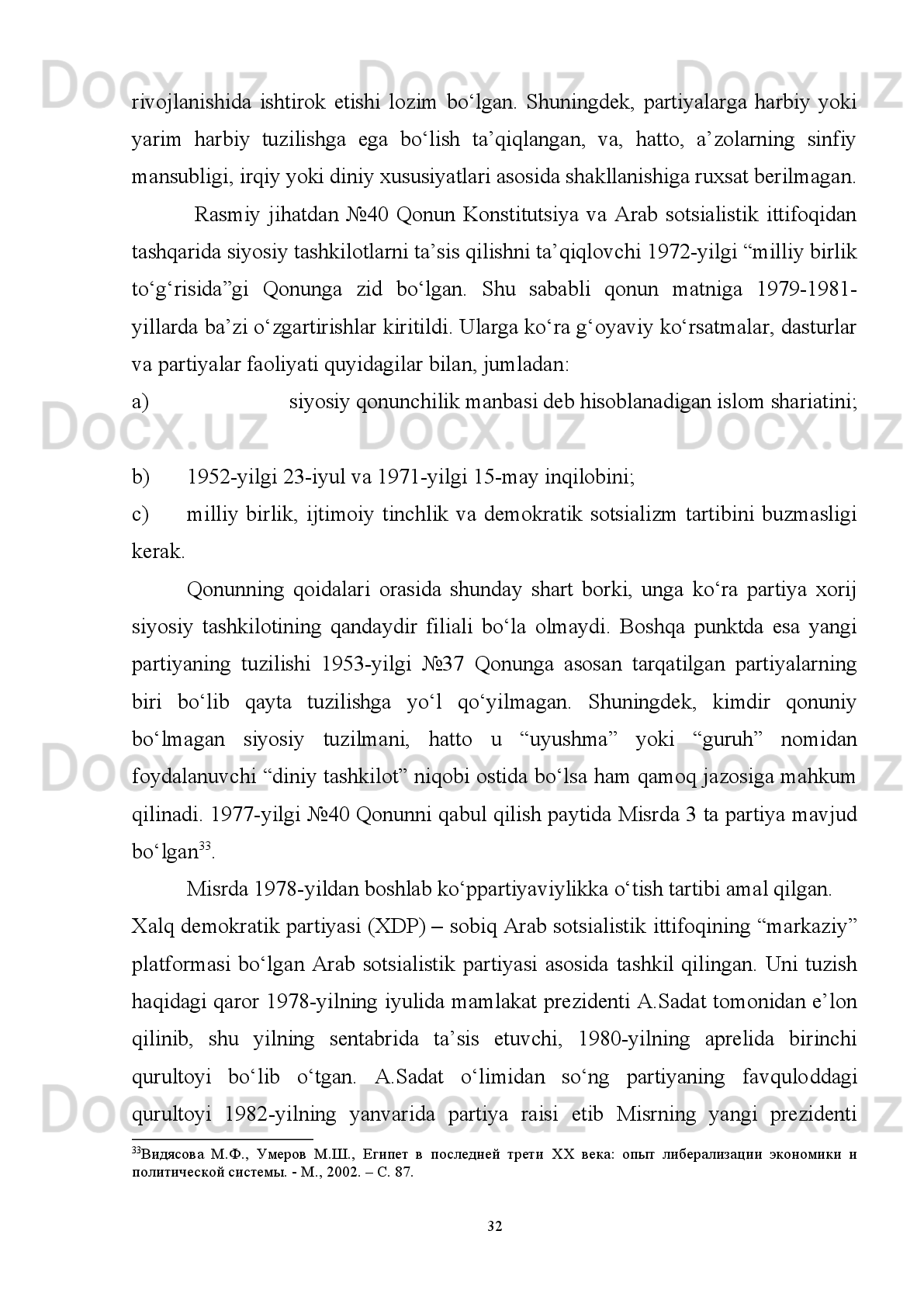 O’tqizilgan   bir   nechta   islohot   va   o’zgarishlardan   keyin   Misr   prokuratura
tizimi prezident tomonidan tayinlanadigan Bosh prokuror tomonidan boshqariladi.
Har   bir   gubernatorlikning   o’z   prokurori   mavjud   bo’lib   prokuratura   xodimlari
Adliya vazirligi tomonidan tayinlanadi. 
Shu   bilan   birgalikda   MAR   davlat   boshqaruvida   asrlar   davomida   mavjud
bo’lgan   shariat   normalari   qonunchilik   tizimining   muhim   manbasi   hisoblanadi.
Shariat   normalari   asosan   jamiyatda   oila-nikoh   munosabatlari,   axloqiy   normalar,
diniy   marosimlarni   amalga   oshirish   qoidalarini   nazorat   qiladi.   Biroq,   MAR
konstitutsiyasi   dunyoviy   xarakterga   ega   bo’lganligi   bois   musulmon   huquqi
normalari ma’lum darajada cheklangan. 
Yuqoridagilardan   kelib   chiqish   aytish   mumkinki,   Misr   Arab
Respublikasining   davlat   boshqaruvi   ijtimoiy-siyosiy   jarayonlarda   rivojlangan
davlatlarning tajribasiga asoslanadi.  Barcha boshqaruv organlari faoliyati jahonda
umume’tirof   etilgan   huquq   normalari   bilan   muvofiqlashtirilib,   mamlakat
konstitutsiyasida o’z aksini topgan. 
1.3. Misr siyosiy partiyalarining o’tqazilgan islahotlardagi o’rni va ahamiyati
Misr   Arab   Respublikasi   demokratik   jarayonlari   xususida   gapirganda,   eng
avvalo   demokratik   mezonlarni   shakllantiruvchi   siyosiy   institutlarning   jamiyat   va
davlat   munosabatlari   borasidagi   o’rniga   alohida   to’xtalib   o’tmaslikning   imkoni
yo’q.   Misrda   davlat   va   jamiyatning   demokratik   boshqaruvi   haqida   gapirar
ekanmiz, davlatda hukumatni shakllantiruvchi asosiy kuch - siyosiy partiyalarning
ta’siri katta ekanligini ko’rish mumkin. Misrda siyosiy partiyalarni shartli ravishda
ikki   turga   ajratish   mumkin:   birinchisi   bu   islomiy   vakillar   ichidan   chiqqan   va
xalqning   islomiy   xohish   irodasini   o’zida   aks   ettirgan   partiyalardir.   Bu   partiyalar
o’z   faoliyatida   biroz   keskinlikni   ifoda   etib,   ko’proq   diniy   xarakterga   ega   bo’lib,
aksariyat   hollarda   faoliyati   taqiqlab   qo’yiladi   (Musulmon   birodarlar).   Ikkinchisi
esa   hokimiyatda   hukmron   g’oya,   qarashlar   ta’sirida,   ya’ni   ayni   paytdagi   siyosiy
ehtiyojdan   kelib   chiqib   shakllanadi.   Aniqroq   qilib   aytadigan   bo’lsak,   hukmron
26 