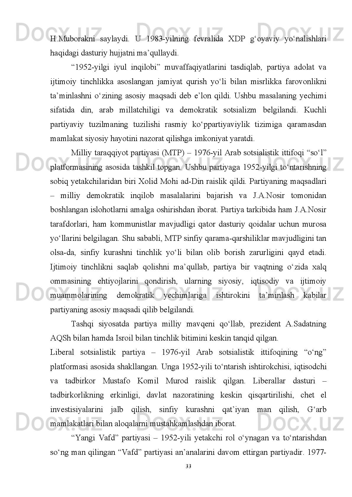 doiralar   tomonidan   shakllantiriladi.   Misol   sifatida   prezident   Abdul   Nosir
hokimiyatga   kelishi   bilan   davlat   siyosati   sotsialistik   yo’l   tomon   o’zgarishi
munosabati   bilan   Misr   Sotsialistik   Partiyasi   yetakchilikni   qo’lga   oladi.   Anvar
Sadat   hokimiyatga   kelishi   bilan   davlat   siyosati   kapitalistik   yo’nalish   tomon   yuz
buradi. 
      Ba’zi tadqiqotchilar fikriga ko'ra, Misrda hokimiyat tepasiga kelgan islomiylar
hokimiyatni   o’z   qo’lida   saqlab   qolish   uchun   nodemokratik   metodlardan
foydalanishi   mumkin.   Rus   islomshunosi   A.A.Ignatenko   fikriga   ko'ra,   “Bugungi
kunda Misrda “Musulmon birodarlar” ga qarshi turuvchi ulardan ham qattiq kuch-
islomiy   salafiylar   mavjud.   Ular   demokratiyadan   oqilona   foydalanib   parlament
saylovlarida   ishtirok   etishlari   bilan   birga,   demokratiyani   g’arb   hodisasi   sifatida
inkor etadilar”   26
.
         1922 - yili Misr Arab Respublikasi suverenitetga ega bo‘lganidan so‘ng siyosiy
partiyalar   faol   ravishda   parlament   saylovlarida   qatnashib,   burjuaziyaning   “Vafd”
partiyasi   bir   necha   marta   hukumatni   shaklantirishga   intilgan.   Biroq,   partiyalararo
qarama-qarshiliklar   va   parlamentdagi   o‘rin   uchun   kurashlar   kabi   masalalar   Misr
jamiyatining  asosiy   figurasi  bo‘lgan  qishloq  dehqonining  kundalik  hayotiga   qiziq
bo‘lmagan.
Shunga   qaramay,   Dessuki   A.E.   so‘zlariga   ko‘ra ,   1923 - yili   qirol
Konstitutsiyasi  e’lon qilingandan so‘ng va 1952 - yilgi harbiy to‘ntarish o‘rtasidagi
davrni  Misr  siyosiy  tarixidagi  ilk liberal  era deb noto‘g‘ri  xarakterlashadi.  Ushbu
davr   Konstitutsiya   tomonidan   berilgan   hukumat   doirasida   faoliyat   olib   borish
huquqidan bosh tortgan yoki shubhasiz saylov natijalarini tan olgan despotik qirol
tomonidan buzilgan. Sababi u juda osonlik bilan parlamentning ko‘pchilik a’zolari
tomonidan   shakllangan   (1924,   1928,   1930,   1937,   1942   va   1944   y)   Vazirlar
Mahkamalariga iste’fo berib, 1924, 1928, 1930, 1934, 1938 va 1948-yillarda ikki
marotaba   tarqatgan.   Shu   bilan   birga,   1930-1934-yillarda   Konstitutsiyani   amal
qilishini to‘xtatgan. Natijada Britaniya okkupatsion hukumatlari partiyalar kurashi
26
  Игнатенко А.А. Одноразовая демократия для Египта   //   НГ - Религии. 18.01.2012.
27