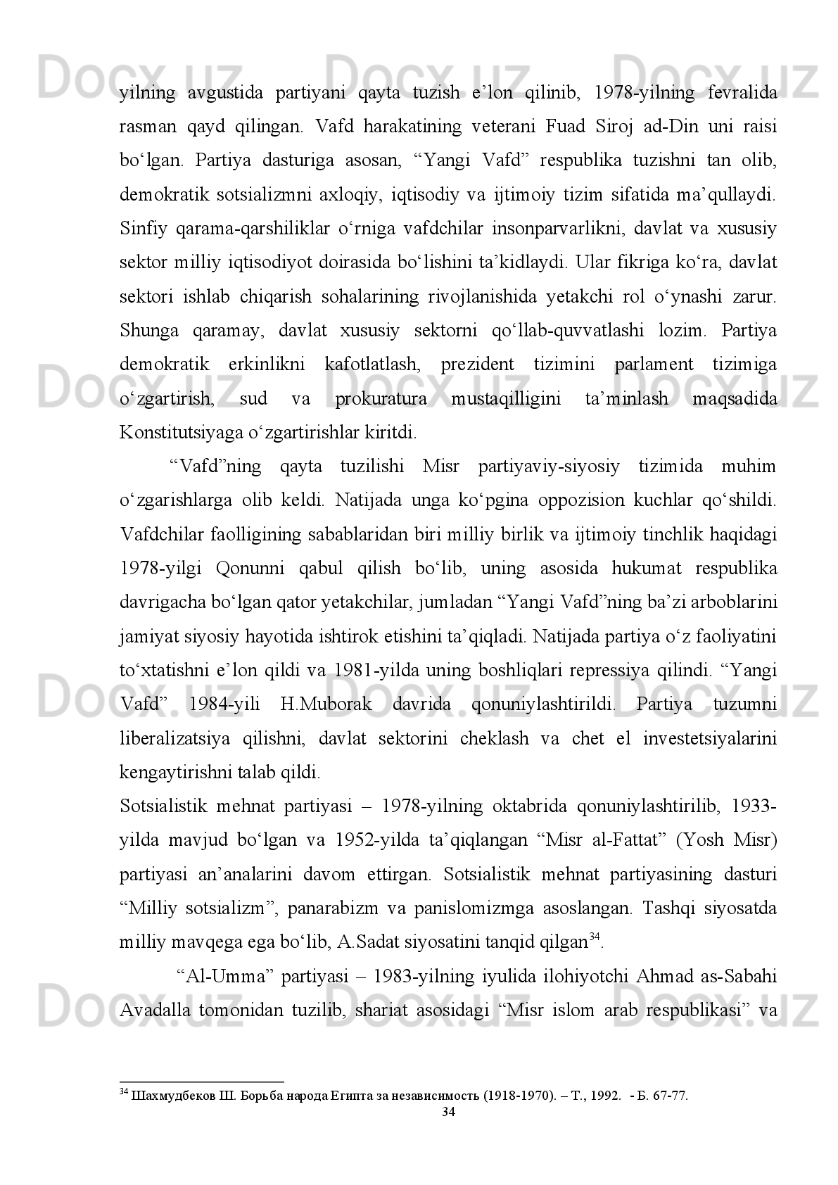 ular   manfaatlariga   xavf   solmasligini   kuzatib,   bunday   holatni   darhol   bartaraf
qilishga uringanlar 27
.
Shuni   qayd   etish   lozimki,   “liberal   asr”ning   saylov   qonunlari   parlament
a’zoligiga kirish uchun nomzoddan katta miqdorda garov puli talab qilingan 28
.
Inqilobdan   avvalgi   Misrda   monarxiya   qo‘llab-quvvatlagan   hamda   parlament
kurashlarida   faol   ishtirok   etgan   “saroy”   partiyalarini   hisobga   olmaganda,   4   ta
asosiy komponent bo‘lgan. Ularning 2 ta eng kattasi:
Birinchisi - asosan dunyoviy qarashli, liberal-burjuaziya demokratiyasi tarafdorlari
bo‘lib,   ularga   1919-yilda   shakllangan   “Vafd”   partiyasi   kiradi.   Uning   nomi
“delegatsiya”   ma’nosini   anglatadi.   Sababi   uning   tarixi   Britaniya   protektoratini
bekor qilishni talab qilgan Parijning tinchlik konferensiyasida misrlik vakillarning
paydo bo‘lishi bilan boshlangan;
Ikkinchisi   -   islomiy   yo‘nalishdagi   arboblar   bo‘lib,   mulkning   kapitalistik
shakliga   qarshi   bo‘lmagan,   biroq   shariat   qonunlarining   amal   qilishini   yoqlagan,
1928-yili   Hasan   al-Banno   tomonidan   shakllantirgan   “Musulmon   birodarlar”
uyushmasi bo‘lgan.
O‘zining   faollari   va   tarafdorlari   soniga   nisbatan   mashhur   bo‘lmagan   2   ta
komp o nentga kelsak, ular quyidagilardan iborat:
- Yevropa   fashizmi   modellaridan   ilhomlanadigan   va   o‘z   faoliyatini   II   jahon
urushi davrida boshlagan avtoritar partiya;
- noqonuniy   marksistlar   bo‘lib,   Shimoliy   Afrika   mamlakatlari   va   Falastin
mintaqalarining uncha katta bo‘lmagan, lekin ancha tartibli kompartiyalardan farqli
o‘laroq,   ko‘plab   mikroskopik   doiralar,   o‘tkinchi   partiya   va   guruhlar,   shuningdek,
muhokama klublariga bo‘lingan edi 29
.
Ma’lumki,   1952-yilgi   harbiy   to‘ntarishdan   so‘ng   barcha   siyosiy   partiyalar,
jumladan ilgari eng ta’sirchan partiyalardan “Vafd” ham tarqatilib, yagona partiya
27
Qarang :   Dessouki   A.E.   Ideology   and   Legitimacy   in   Egypt :   The   search   for   a   “Hybrid   Formula”   //
Developmentalism and Beyond. Society and Politics  in Egypt and Turkey /-Cairo :  The AUC Press, 1994.
28
  Korany B. Restricted Democratization from  Above : Egypt // Political  Liberalization and Democratization in the
Arab World – Vol. 2. –Comp a rative Experiences  / Korany B., Brynen R., Noble., eds. – Boulder, London:   Lynee
Rienner Publishers, 1998 . -  P.   43.
29
  Косач Г.Г. Красный флаг над Ближним Востоком? Компартии Египта, Палестины, Сирии и Ливана в 20-
30-е годы. – М.: ИСАА при МГУ, 2001.  
28 