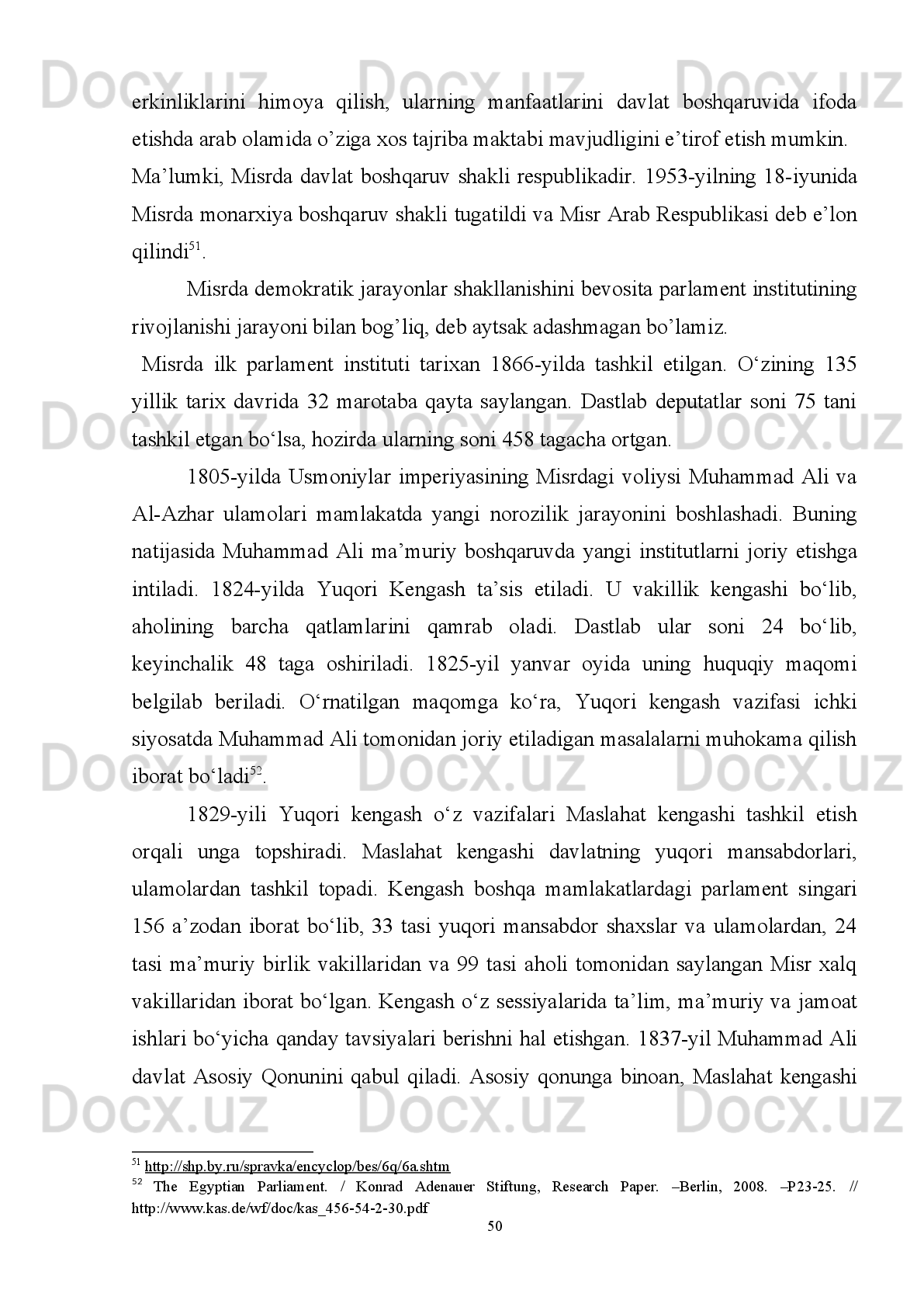 jamiyat   hayotida   olib   borayotgan   demokratik   islohotlari   Misrda   prezidentlik
institutining   istiqboli   yuqori   ekanligidan   dalolat   beradi.   Nomzodlarning   turli
siyosiy guruhlar tomonidan ko’rsatilayotganligi, saylovoldi kompaniyalarida diniy
partiyalarning ishtirokiga ruxsat berilishi, umuman saylovlarning ko’ppartiyaviylik
asosida amalga oshirilishi bunga yorqin misol bo’la oladi. O’tgan davr mobaynida
turli   siyosiy   holatlardan   qat’iy   nazar   Misrda   mustahkam   davlat   boshqaruv   tizimi
shakllandi.  
2. 2 . Mis rning demokratik  rivojlanish tarixi da parlament faoliyati
  
Misr arab olamida o’ziga xos eng qadimiy va demokratik mezonlarni o’zida
mujassamlashtirgan   davlat   hisoblanadi.   Biroq,   demokratik   jarayonlar   sharq
xalqlari,   ayniqsa,   arab   dunyosida   birdaniga   shakllanadigan   jarayon   deb   hisoblab
bo’lmaydi. Ushbu jarayonga bir qator omillar to’sqinlik qilishi va shu orqali asta-
sekinlik   bilan  rivojlanib  borishini   ko’rish   mumkin.   Shu  boisdan   Misr   demokratik
jarayonlari   shakllanish   tarixiga   nazar   solishdan   avval   demokratik   rivojlanishga
qarama-qarshi turuvchi omillarni ko’rib chiqishimiz maqsadga muvofiq bo’ladi. 
Barcha   davrlarda   bo’lgani   singari   bugungi   davrda   demokratik   jarayonlar
shakllanishiga   to’sqinlik   qiluvchi   bir   qancha   muammolar   mavjud.   Ushbu
muammolarning   tuzilishi,   xususiyati,   amal   qilishi   turlicha   bo’lib,   bu   har   bir
jamiyat   va   davlatda,   har   bir   mintaqada   o’zgacha   ko’rinishda   mavjud   bo’lishi
mumkin.   Ming   afsus   bilan   tan   olish   kerakki,   bugungi   kunda   demokratik
jarayonlarga   ta’sir   etuvchi   salbiy   omillarni   keltirib   chiqarishga   sun’iy   ravishda
urinishlar kuzatilmoqda.   Buni demokratik jamiyat rivojlanishiga, taraqqiy etishiga
tahdid sifatida baholash mumkin.
Har   qanday   jamiyat   bebaho   va   takrorlanmas   qadriyat.   Bunday   jamiyatning
tarixiy   shakllangan   an’analari,   qadriyatlari,   mentalitetini,   shuningdek   o’chmas
madaniy va ma’rifiy merosini  asrab-avaylash hamda unga hurmat bajo keltirishni
taqozo   etadi.   Biroq,   mana   shunday   boyliklarga,   ya’ni   jamiyatning   boyliklariga
tamomila to’g’ri kelmaydigan boshqa bir “boylik”larni olib kelish har doim va har
45