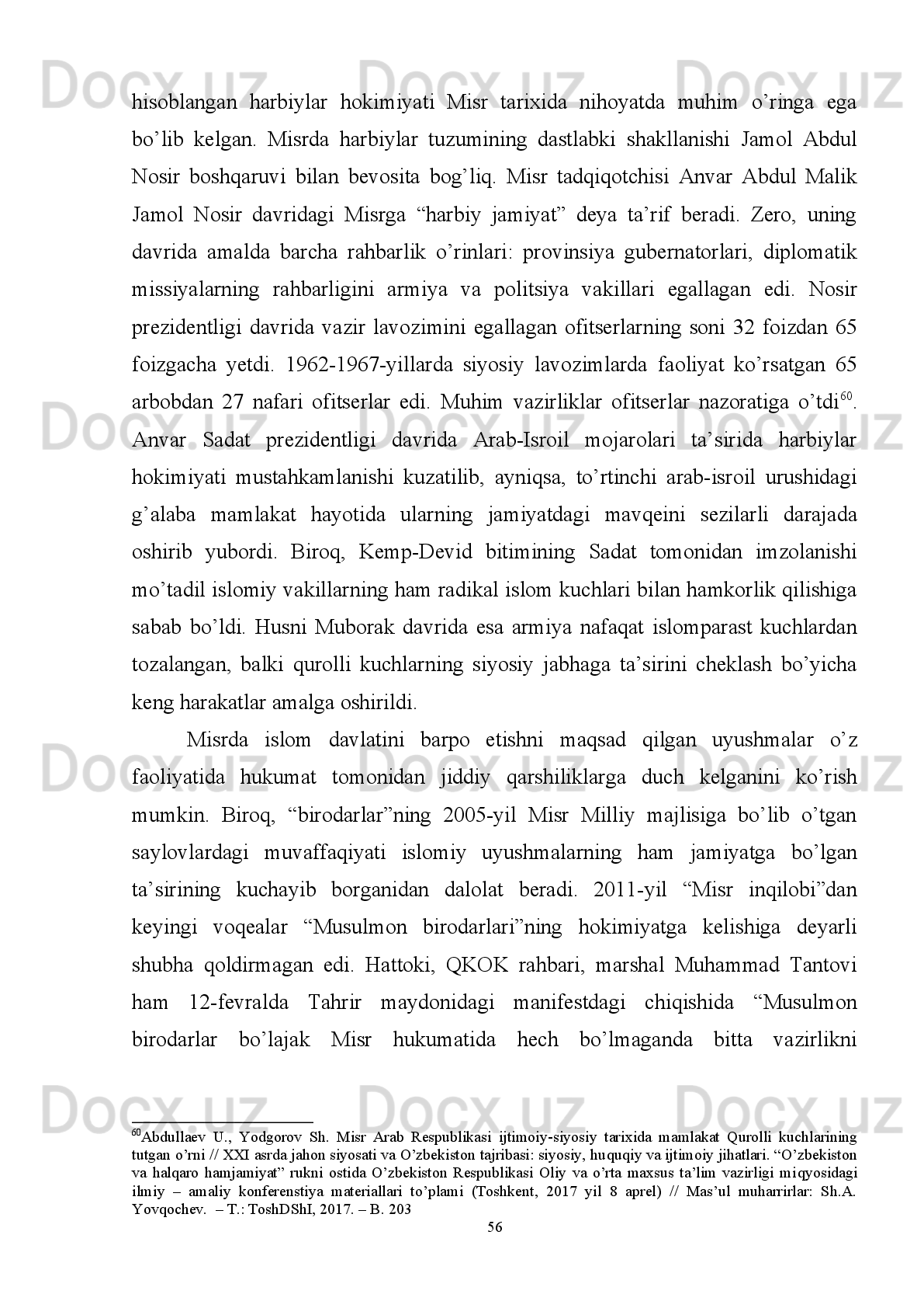 vatanparvar tashkiloti Jamol Abdul Nosir boshchiligida davlat to‘ntarishini amalga
oshirib, monarxiya o‘rniga respublika tizimini joriy etishdi. 
1961 - yil   o‘rtalarida   Misrda   inqilobning   ikkinchi   davri   boshlandi.   Unda   1964-yil
Muvaqqat konstitutsiya qabul qilindi va mamlakat “sotsialistik demokratik davlat”
deb e’lon  qilindi.  1971-yilga  kelib mamlakatda  yangi   Konstitutsiya  qabul   qilindi.
Unda mamlakat oliy organi sifati Xalq kengashi belgilanib, davlat rahbari sifatida
Prezident   huquqiy   maqomi   mustahkamlandi.   Garchi   konstitutsiya   maml a kat
sotsialistik   tamoyillarga   asoslanishi   qayd   etilgan   bo‘lsada,   1970 - yil   o‘rtalaridan
kapitalistik   yo‘nalishda   rivojlana   boshlandi.   1971-yilgi   konstitutsiyaga   binoan,
parlament   hukumatni   nazorat   qilish,   respublika   prezidentini   istefoga   chiqarish
vakolatiga ega 55
. 
Mi sr   konstitutsiyasiga   ko‘ra,   parlament   ikki   palatadan   iborat   etib
belgilangan.   Quyi   palata   –   Xalq   kengashi   (Mejlis   Ash-Shaab)   518   ta   deputatdan
iborat bo‘lib, 508 tasi  mojaritar tizimi asosida saylanadi, qolgan 10 tasi  prezident
tomonidan   tayinlanadi.   Quyi   palata   besh   yil   muddatga   saylanadi,   1990-2011
yillardan   Fat h i   Surur   quyi   palata   spikeri   vazifasini   bajargan.   “Arab   bahori”dan
oldin   so‘nggi   saylov   2010-yil   5-dekabrda   amalga   oshirilgan   bo‘lib,   parlamentda
Husni   Muborak   rahbarligidagi   Milliy   demokratik   partiya   80%ga   yaqin   o‘rinlarni
qo‘lga   kiritgandi 56
.   “Musulmon   birodarlari”   faollarining   saylovda   ishtirok   etishi
taqiqlangan   edi.   Yangi   Vafd   partiyasi   saylovda   ishtirok   etishdan   bosh   tortdi.
Prezident   H.Muborak  hokimiyatdan  ketganidan  so‘ng  qayta   demokratik  saylovlar
o‘tkazilishi 2012-yil may oyiga qoldirildi. 
Yuqori   palata   -   Sho‘rolar   kengashi   (Mejlis   Ash-Shura)   264   ta   a’zodan   iborat
bo‘lib,   ular   6   yil   muddatga   saylanadi.   Misrda   parlament   har   to‘qqiz   oyda
chaqirtiriladi va favquloddagi holatlarda prezident navbatdan tashqari parlamentni
chaqirishi mumkin.
  Aytish   mumkinki,   Misrda   2011-yil   boshlangan   xalq   noroziligi   va   Husni
Muborak   hukmronligining   barham   topishi   mamlakatda   o‘tish   davri   hukumatini
55
Qarang:   Misrning   1971 - yilgi   konstitutsiyasining   ikkinchi   bob i ,   86-136 - moddalarida   parlamentning   huquqiy
maqomi   belgilab   berilgan.   //   The   Constitution   Of   The   Arab   Republic   Of   Egypt,   1971   (as   Amended   to   2007)   //
http://www.cabinet.gov.eg/AboutEgypt/ConstitutionalDeclaration_e.pdf
56
  O’sha joyda.
52 