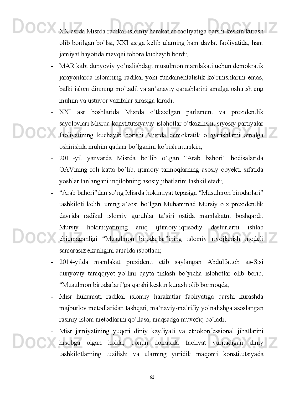 birodarlar”   jiddiy   bosimining   kuchayishi,   uchinchidan,   2012-yilda   xristian   kopt
patriarxining   marosimlarni   o’tkazishini   Mursiy   tomonidan   ta’qiqlanishi,
to’rtinchidan,   2013-yil   7-aprelda   al-Xusus   qishlog’ida   joylashgan   ibodatxonada
to’rt nafar xristian vakilining o’ldirilishi va boshqalar 66
. 
Zamonaviy davrga kelib Misrda diniy va dunyoviy muvozanatni ta’minlash
masalasi  eng dolzarb vazifalardan biri hisoblanadi. Zero, “Arab bahori” vqoealari
va “Musulmon birodarlari”ning hokimiyatga kelishi Misr jamiyati uchun qanchalik
ayanchli   ekanligini   sodir   bo’lgan   voaelarning   o’zi   isbotladi.   Qolaversa,   bunday
hodisalar   yangi   kelgan   hukumatni   diniy   va   dunyoviy   kuch   vakillarini   o’zaro
murosaga   keltirish,   islomiy   tamoyillar   masalasida   davlat   boshqaruvida
ehtiyotkorlik bilan munosabatda bo’lish zarurligini ko’rsatib berdi.
Hozirgi paytga kelib, Misrdagi islomiy harakatlarni uch guruhga ajratish mumkin:
rasmiy islom, so’fiy islom va radikal islom.
Rasmiy   islom   –   davlat   manfaatlariga   xizmat   qiladigan   islomiy   ko’rinish
bo’lib,   asosan   ma’naviy-ma’rifiy   targ’ibot   ishlarini   hamda   radikal   islom
yo’nalishiga   qarshi   turuvchi   harakatlarni   amalga   oshiradi.   Misrda   rasmiy   islomni
amalga   oshiruvchi   asosiy   muassasa   al-Azhar   universiteti   hisoblanadi 67
.   Barchaga
ma’lumki,   al-Azharda   diniy   fanlar   bilan   birgalikda   dunyoviy   fanlar   ham   o’qitilib
boshqa   musulmon   mamlakatlari   bilan   keng   madaniy   aloqalarni   yo’lga   qo’yadi.
Bundan   tashqari   jamoat   vakillari   –   Misrda   va   butun   islom   olamida   tan   olingan
diniy   ulamolar,   muftiylar,   qorilar   va   boshqa   shaxslar   rasmiy   islomni   amalga
oshiruvchi subyektlar hisoblanadi. 
So’fiy   islom   –   an’anaviy   hamda   tasavvuf   ta’limotiga   asoslangan   xalq   orasida
mavjud   bo’lgan   islomiy   yo’nalish   hisoblanadi.   Bunday   islomiy   yo’nalish   islomni
soda   ko’rinishda   tasavvur   etishga   da’vat   etib,   Misr   tasavvuf   va   tariqat   vakillari,
shuningdek,   konservativ   g’oya   tarafdori   bo’lgan   ulamolar   tomonidan   targ’ib
qilinadi.
66
Egyptian   President   Mursi   absent   at   enthronement   of   Pope   Tawadros   II   //   Al   Arabiya.   18.11.12.   URL :
http :// English . alarabiya . net / articles /2012/11/18/250411. html
67
Хизриев   A .   P .  Внутренняя  политика   Египта:   5   лет   после   революции   Тахрира   //   Проблемы   национальной
стратегии № 3 (36) 2016. –  C .52. 
59