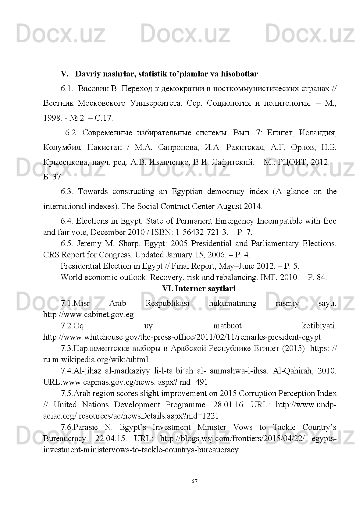 asosiy   yakunlari   va  2017- yilga   mo ’ ljallangan   iqtisodiy   dasturning   eng   muhim   ustuvor
yo ’ nalishlariga   bag ’ ishlangan   Vazirlar   Mahkamasining   kengaytirilgan   majlisidagi
ma ’ ruzasi .
http://kitobxon.com/oz/kitob/tanqidiy_tahlil,_qatiy_tartib_intizom_va_shahsiy_javob
garlik_har_bir_rahbar_faoliyatining_kundalik_qoidasi_bolishi_kerak
2.4.   Erkin va  farovon, demokratik O’zbekiston davlatini   birgalikda  barpo
etamiz.  http://library.ziyonet.uz/uz/book/82495-
II. O’zbekiston Respublikasi qonunlari
1.1. O’zbekiston Respublikasi Konstitutsiyasi. – T.: O’zbekiston NMIU, 2014. –
76 b.
1.2. 2010-yil   12-noyabrda   qabul   qilingan   “Mamlakatimizda   demokratik
islohotlarni   yanada   chuqurlashtirish   va   fuqarolik   jamiyatini   rivojlantirish
konsepsiyasi”.  
III. Ilmiy adabiyotlar
4.1. Abdullayev   U.,   Yodgorov   Sh.   Misr   Arab   Respublikasi   ijtimoiy-siyosiy
tarixida   mamlakat   qurolli   kuchlarining   tutgan   o‘rni   //   XXI   asrda   jahon   siyosati   va
O‘zbekiston tajribasi: siyosiy, huquqiy va ijtimoiy jihatlari. “O‘zbekiston va halqaro
hamjamiyat”   rukni   ostida   O‘zbekiston   Respublikasi   Oliy   va   o‘rta   maxsus   ta’lim
vazirligi   miqyosidagi   ilmiy   –   amaliy   konferensiya   materiallari   to‘plami   (Toshkent,
2017 yil 8 aprel) // Mas’ul muharrirlar: Sh.A. Yovqochev. – T.: ToshDSHI, 2017. –
B. 203.
4.2. Musurmonqulov   O.   Axborot   urushi   va   “Fleshmob”   hodisasi   vositasida
mafkuruviy tahdid / Tinchlik va osoyishtalik – oliy ne’mat / mas’ul muharrir Shayx
Abdulaziz   Mansur;   O‘zbekiston   musulmonlari   idorasi;   Milliy   g‘oya   va   mafkura
ilmiy-amaliy markazi. –T.: “Movaraunnahr”, 2013. – B. 102.
4.3. Bozorov O. Bugungi kunning eng dolzarb vazifasi/ Tinchlik va osoyishtalik
– oliy ne’mat / mas’ul muharrir Shayx Abdulaziz Mansur; O‘zbekiston musulmonlari
idorasi; Milliy g‘oya va mafkura ilmiy-amaliy markazi. –T.: “Movaraunnahr”, 2013.
– B.90-91.
4.4. Лейпхарт А. Демократия в многосоставных обществах. Сравнительное
исследование./   Пер.   с   англ.   Под   ред.   А.М.   Салмина,   Г.В.Каменской.   –   М.:
Аспект-Пресс, 1997.  – С.  287.
4.5. Игнатенко   А.А.   Одноразовая   демократия   для   Египта   //   НГ - Религии.
18.01.2012.
4.6. Игнатенко   А.А.   Ислам   и   политика:   Сборник   статьей.   -   М.:   Институт
религии и политики. 2004.   -   С.41 .
64