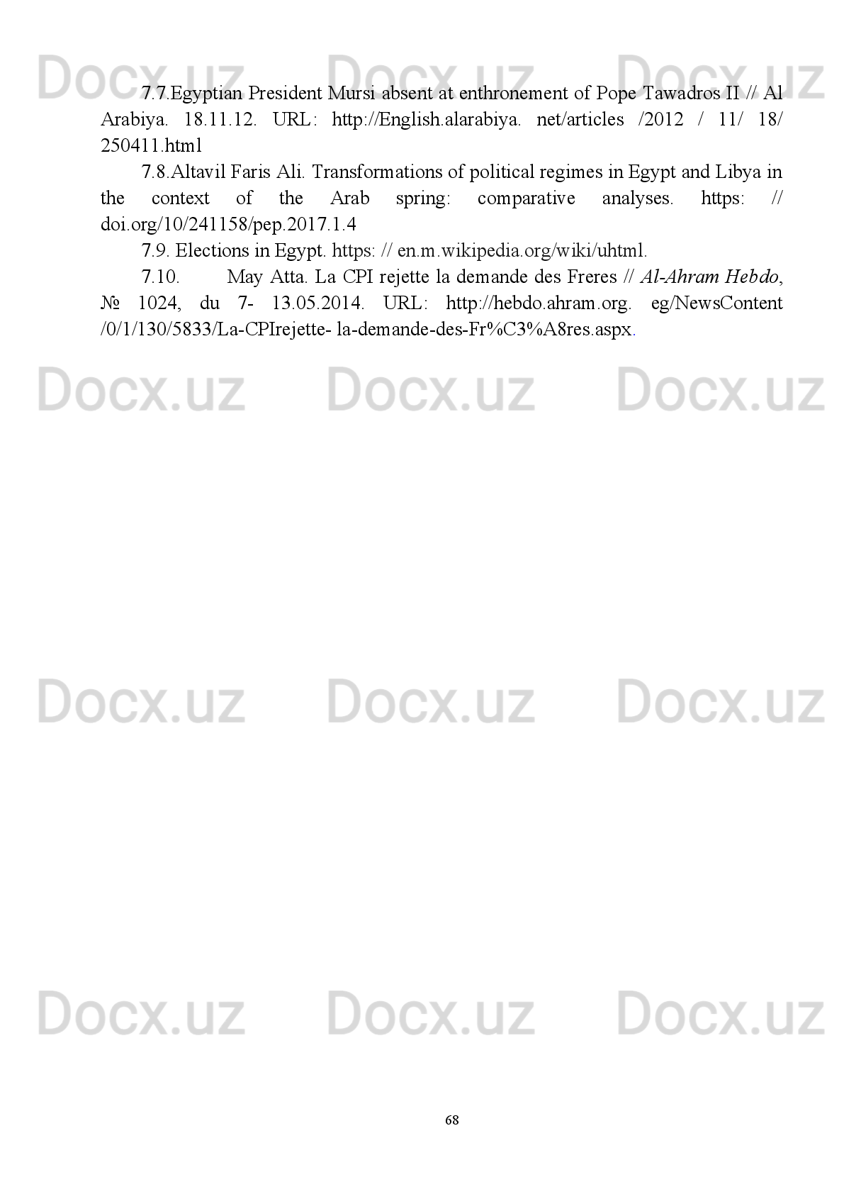 4.7. Сейранян   Б.Г.   К   вопросу   о   критериях   классификации   современных
арабских   стран   //   Арабские   страны   Западной   Азии   и   Северной   Африки
(история, экономика и политика) / Под ред. Сейраняна Б.Г. и др. –Вып. 4. – М.:
ИВРАН, 2000. - С. 36. 
4.8. Умеров   М.Ш.   Четверть   века   «демократизации   сверху».   Осенние
парламентские   выборы   2000   г.   в   Египте.   Ближний   Восток   и   современность.
Сборник статей (выпуск одиннадцатый) - М., 2001. – С. 258.
4.9. Мохова И. М. Эволюция “Братьев-мусульман” в послереволюционном
Египте  //  Конфликты   и войны XXI века (Ближний Восток и Северная Африка) /
Институт востоковедения РАН. – М.: ИВ РАН, 2015.  -  C . 362.
4.10. Хизриев   A.   P.   Внутренняя   политика   Египта:   5   лет   после
революции Тахрира // Проблемы национальной стратегии № 3 (36) 2016. – C.52.
4.11. Dessouki   A.E.   Ideology   and   Legitimacy   in   Egypt:   The   search   for   a
“Hybrid   Formula”   //   Developmentalism   and   Beyond.   Society   and   Politics   in   Egypt
and Turkey /-Cairo :  The AUC Press, 1994.
4.12. Korany B. Restricted Democratization from Above : Egypt // Political
Liberalization   and   Democratization   in   the   Arab   World   –   Vol.   2.   –Comp a rative
Experiences / Korany B., Brynen R., Noble., eds. – Boulder, London:  Lynee Rienner
Publishers, 1998 . -  P.   43.
4.13. Emilio   Sánchez   de   Rojas   Díaz.   Egypt,   pivotal   in   the   new   regional
geopolitics   //   Geopolitical   overview   of   conflicts   2015.   Spanish   Institute   of   strategic
studies. – P. 144-145.
4.14. Brzezinski   Z.   The   Great   Transformation   /   Z.   Brzezinski   //   The
National Interest. 1993. -№ 33. - P. 2-11.
IV. Manbalar
5.1. Safoyev J. Mangu hamrohlar. - T.: Sharq, 2008. - B. 142.
5.2. Musayev   F.   Demokratik   davlat   qurishning   falsafiy-huquqiy   asoslari.   –   T.:
O’zbekiston, 2007. – B. 17.
5.3. Yovkochev   Sh.A.   Misr   Arab   Respublikasida:   davlat   va   diniy   institutlar.
O‘zbekiston   Respublikasi   Prezidenti   xuzuridagi   Davlat   va   jamiyat   qurish
akademiyasi. –T., 2007. – B.32.
5.4. Yovqochev   Sh.   Siyosat   va   din.   O‘quv   qo‘llanma.   -   T.:   TDSHI,   2011.   -   B.
92-93. 
5.5. Ergashev   Sh.,   Bobomatov   T.   XX   asr   taqdirlarda   aks   etgan   tarix.   –   T.:
“O’zbekiston”, 2015. – B. 342.
5.6. G‘oyibnazarov   Sh.   Xalqaro   terrorizm:   ildizi,   omillari   va   manbalari.   –   T.:
O’zbekiston, 2013. –B. 102-103.
65 
