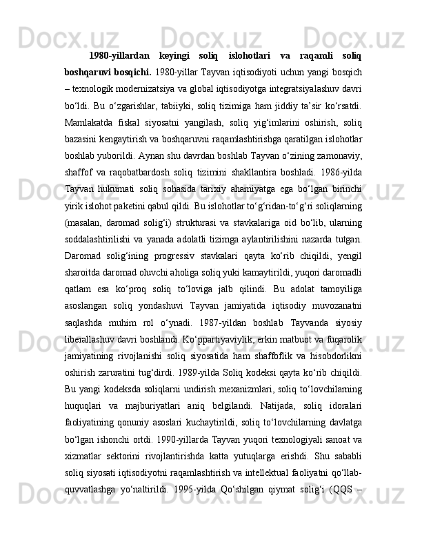 1980-yillardan   keyingi   soliq   islohotlari   va   raqamli   soliq
boshqaruvi bosqichi.   1980-yillar Tayvan iqtisodiyoti  uchun yangi bosqich
– texnologik modernizatsiya va global iqtisodiyotga integratsiyalashuv davri
bo‘ldi.   Bu   o‘zgarishlar,   tabiiyki,   soliq   tizimiga   ham   jiddiy   ta’sir   ko‘rsatdi.
Mamlakatda   fiskal   siyosatni   yangilash,   soliq   yig‘imlarini   oshirish,   soliq
bazasini kengaytirish va boshqaruvni raqamlashtirishga qaratilgan islohotlar
boshlab yuborildi. Aynan shu davrdan boshlab Tayvan o‘zining zamonaviy,
shaffof   va   raqobatbardosh   soliq   tizimini   shakllantira   boshladi.   1986-yilda
Tayvan   hukumati   soliq   sohasida   tarixiy   ahamiyatga   ega   bo‘lgan   birinchi
yirik islohot paketini qabul qildi. Bu islohotlar to‘g‘ridan-to‘g‘ri soliqlarning
(masalan,   daromad   solig‘i)   strukturasi   va   stavkalariga   oid   bo‘lib,   ularning
soddalashtirilishi   va   yanada   adolatli   tizimga   aylantirilishini   nazarda   tutgan.
Daromad   solig‘ining   progressiv   stavkalari   qayta   ko‘rib   chiqildi,   yengil
sharoitda daromad oluvchi aholiga soliq yuki kamaytirildi, yuqori daromadli
qatlam   esa   ko‘proq   soliq   to‘loviga   jalb   qilindi.   Bu   adolat   tamoyiliga
asoslangan   soliq   yondashuvi   Tayvan   jamiyatida   iqtisodiy   muvozanatni
saqlashda   muhim   rol   o‘ynadi.   1987-yildan   boshlab   Tayvanda   siyosiy
liberallashuv davri boshlandi. Ko‘ppartiyaviylik, erkin matbuot va fuqarolik
jamiyatining   rivojlanishi   soliq   siyosatida   ham   shaffoflik   va   hisobdorlikni
oshirish zaruratini tug‘dirdi. 1989-yilda Soliq kodeksi qayta ko‘rib chiqildi.
Bu  yangi  kodeksda  soliqlarni  undirish   mexanizmlari,  soliq  to‘lovchilarning
huquqlari   va   majburiyatlari   aniq   belgilandi.   Natijada,   soliq   idoralari
faoliyatining   qonuniy   asoslari   kuchaytirildi,   soliq   to‘lovchilarning   davlatga
bo‘lgan ishonchi ortdi. 1990-yillarda Tayvan yuqori texnologiyali sanoat va
xizmatlar   sektorini   rivojlantirishda   katta   yutuqlarga   erishdi.   Shu   sababli
soliq siyosati iqtisodiyotni raqamlashtirish va intellektual faoliyatni qo‘llab-
quvvatlashga   yo‘naltirildi.   1995-yilda   Qo‘shilgan   qiymat   solig‘i   (QQS   – 