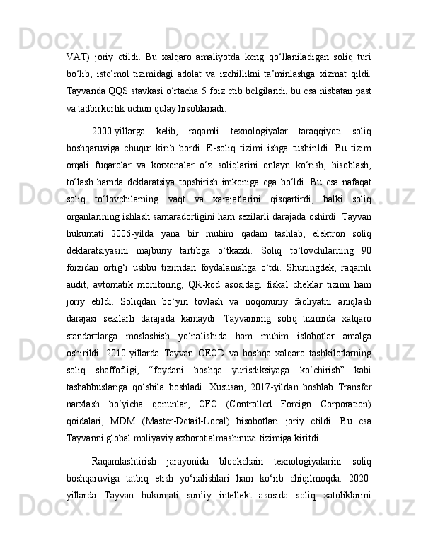 VAT)   joriy   etildi.   Bu   xalqaro   amaliyotda   keng   qo‘llaniladigan   soliq   turi
bo‘lib,   iste’mol   tizimidagi   adolat   va   izchillikni   ta’minlashga   xizmat   qildi.
Tayvanda QQS stavkasi o‘rtacha 5 foiz etib belgilandi, bu esa nisbatan past
va tadbirkorlik uchun qulay hisoblanadi.
2000-yillarga   kelib,   raqamli   texnologiyalar   taraqqiyoti   soliq
boshqaruviga   chuqur   kirib   bordi.   E-soliq   tizimi   ishga   tushirildi.   Bu   tizim
orqali   fuqarolar   va   korxonalar   o‘z   soliqlarini   onlayn   ko‘rish,   hisoblash,
to‘lash   hamda   deklaratsiya   topshirish   imkoniga   ega   bo‘ldi.   Bu   esa   nafaqat
soliq   to‘lovchilarning   vaqt   va   xarajatlarini   qisqartirdi,   balki   soliq
organlarining ishlash samaradorligini ham sezilarli darajada oshirdi. Tayvan
hukumati   2006-yilda   yana   bir   muhim   qadam   tashlab,   elektron   soliq
deklaratsiyasini   majburiy   tartibga   o‘tkazdi.   Soliq   to‘lovchilarning   90
foizidan   ortig‘i   ushbu   tizimdan   foydalanishga   o‘tdi.   Shuningdek,   raqamli
audit,   avtomatik   monitoring,   QR-kod   asosidagi   fiskal   cheklar   tizimi   ham
joriy   etildi.   Soliqdan   bo‘yin   tovlash   va   noqonuniy   faoliyatni   aniqlash
darajasi   sezilarli   darajada   kamaydi.   Tayvanning   soliq   tizimida   xalqaro
standartlarga   moslashish   yo‘nalishida   ham   muhim   islohotlar   amalga
oshirildi.   2010-yillarda   Tayvan   OECD   va   boshqa   xalqaro   tashkilotlarning
soliq   shaffofligi,   “foydani   boshqa   yurisdiksiyaga   ko‘chirish”   kabi
tashabbuslariga   qo‘shila   boshladi.   Xususan,   2017-yildan   boshlab   Transfer
narxlash   bo‘yicha   qonunlar,   CFC   (Controlled   Foreign   Corporation)
qoidalari,   MDM   (Master-Detail-Local)   hisobotlari   joriy   etildi.   Bu   esa
Tayvanni global moliyaviy axborot almashinuvi tizimiga kiritdi. 
Raqamlashtirish   jarayonida   blockchain   texnologiyalarini   soliq
boshqaruviga   tatbiq   etish   yo‘nalishlari   ham   ko‘rib   chiqilmoqda.   2020-
yillarda   Tayvan   hukumati   sun’iy   intellekt   asosida   soliq   xatoliklarini 