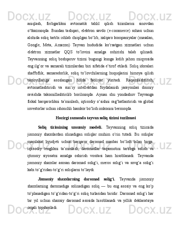 aniqlash,   firibgarlikni   avtomatik   tahlil   qilish   tizimlarini   sinovdan
o‘tkazmoqda.   Bundan   tashqari,   elektron   savdo   (e-commerce)   sohasi   uchun
alohida soliq tartibi ishlab chiqilgan bo‘lib, xalqaro kompaniyalar (masalan,
Google,   Meta,   Amazon)   Tayvan   hududida   ko‘rsatgan   xizmatlari   uchun
elektron   xizmatlar   QQS   to‘lovini   amalga   oshirishi   talab   qilinadi.
Tayvanning   soliq   boshqaruv   tizimi   bugungi   kunga   kelib   jahon   miqyosida
eng ilg‘or va samarali tizimlardan biri sifatida e’tirof etiladi. Soliq idoralari
shaffoflik,   samaradorlik,   soliq   to‘lovchilarning   huquqlarini   himoya   qilish
tamoyillariga   asoslangan   holda   faoliyat   yuritadi.   Raqamlashtirish,
avtomatlashtirish   va   sun’iy   intellektdan   foydalanish   jarayonlari   doimiy
ravishda   takomillashtirilib   borilmoqda.   Aynan   shu   yondashuv   Tayvanga
fiskal   barqarorlikni   ta’minlash,   iqtisodiy   o‘sishni   rag‘batlantirish   va   global
investorlar uchun ishonchli hamkor bo‘lish imkonini bermoqda.
Hozirgi zamonda tayvan soliq tizimi tuzilmasi
Soliq   tizimining   umumiy   modeli.   Tayvanning   soliq   tizimida
jismoniy   shaxslardan   olinadigan   soliqlar   muhim   o‘rin   tutadi.   Bu   soliqlar
mamlakat   byudjeti   uchun   barqaror   daromad   manbai   bo‘lish   bilan   birga,
iqtisodiy   tenglikni   ta’minlash,   daromadlar   taqsimotini   tartibga   solish   va
ijtimoiy   siyosatni   amalga   oshirish   vositasi   ham   hisoblanadi.   Tayvanda
jismoniy   shaxslar   asosan   daromad   solig‘i,   meros   solig‘i   va   sovg‘a   solig‘i
kabi to‘g‘ridan-to‘g‘ri soliqlarni to‘laydi.
Jismoniy   shaxslarning   daromad   solig‘i.   Tayvanda   jismoniy
shaxslarning   daromadiga   solinadigan   soliq   —   bu   eng   asosiy   va   eng   ko‘p
to‘planadigan to‘g‘ridan-to‘g‘ri soliq turlaridan biridir. Daromad solig‘i har
bir   yil   uchun   shaxsiy   daromad   asosida   hisoblanadi   va   yillik   deklaratsiya
orqali topshiriladi.  