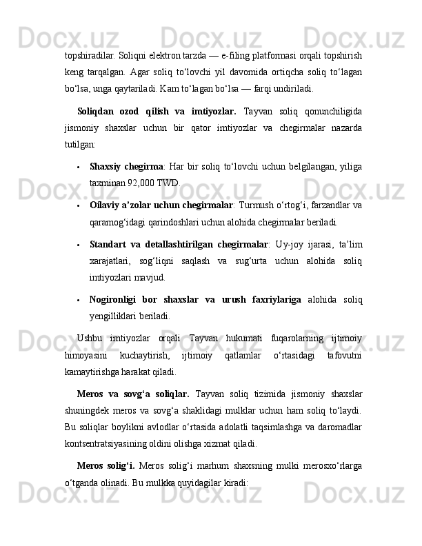 topshiradilar. Soliqni elektron tarzda — e-filing platformasi orqali topshirish
keng   tarqalgan.   Agar   soliq   to‘lovchi   yil   davomida   ortiqcha   soliq   to‘lagan
bo‘lsa, unga qaytariladi. Kam to‘lagan bo‘lsa — farqi undiriladi.
Soliqdan   ozod   qilish   va   imtiyozlar.   Tayvan   soliq   qonunchiligida
jismoniy   shaxslar   uchun   bir   qator   imtiyozlar   va   chegirmalar   nazarda
tutilgan:
 Shaxsiy   chegirma :   Har   bir   soliq   to‘lovchi   uchun   belgilangan,   yiliga
taxminan 92,000 TWD.
 Oilaviy a’zolar uchun chegirmalar : Turmush o‘rtog‘i, farzandlar va
qaramog‘idagi qarindoshlari uchun alohida chegirmalar beriladi.
 Standart   va   detallashtirilgan   chegirmalar :   Uy-joy   ijarasi,   ta’lim
xarajatlari,   sog‘liqni   saqlash   va   sug‘urta   uchun   alohida   soliq
imtiyozlari mavjud.
 Nogironligi   bor   shaxslar   va   urush   faxriylariga   alohida   soliq
yengilliklari beriladi.
Ushbu   imtiyozlar   orqali   Tayvan   hukumati   fuqarolarning   ijtimoiy
himoyasini   kuchaytirish,   ijtimoiy   qatlamlar   o‘rtasidagi   tafovutni
kamaytirishga harakat qiladi.
Meros   va   sovg‘a   soliqlar.   Tayvan   soliq   tizimida   jismoniy   shaxslar
shuningdek   meros   va   sovg‘a   shaklidagi   mulklar   uchun   ham   soliq   to‘laydi.
Bu  soliqlar  boylikni   avlodlar   o‘rtasida   adolatli   taqsimlashga   va  daromadlar
kontsentratsiyasining oldini olishga xizmat qiladi.
Meros   solig‘i.   Meros   solig‘i   marhum   shaxsning   mulki   merosxo‘rlarga
o‘tganda olinadi. Bu mulkka quyidagilar kiradi: 
