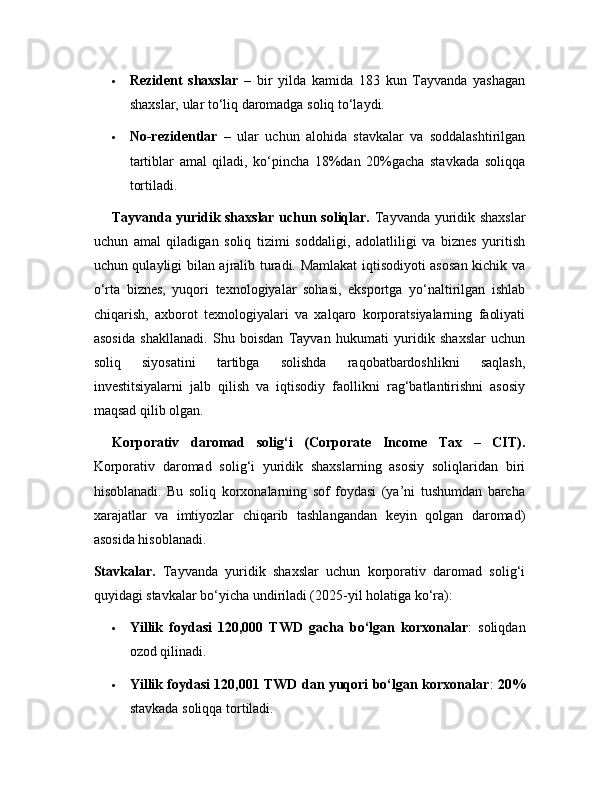  Rezident   shaxslar   –   bir   yilda   kamida   183   kun   Tayvanda   yashagan
shaxslar, ular to‘liq daromadga soliq to‘laydi.
 No-rezidentlar   –   ular   uchun   alohida   stavkalar   va   soddalashtirilgan
tartiblar   amal   qiladi,   ko‘pincha   18%dan   20%gacha   stavkada   soliqqa
tortiladi.
Tayvanda yuridik shaxslar uchun soliqlar.   Tayvanda yuridik shaxslar
uchun   amal   qiladigan   soliq   tizimi   soddaligi,   adolatliligi   va   biznes   yuritish
uchun qulayligi bilan ajralib turadi. Mamlakat iqtisodiyoti asosan kichik va
o‘rta   biznes,   yuqori   texnologiyalar   sohasi,   eksportga   yo‘naltirilgan   ishlab
chiqarish,   axborot   texnologiyalari   va   xalqaro   korporatsiyalarning   faoliyati
asosida   shakllanadi.   Shu   boisdan   Tayvan   hukumati   yuridik   shaxslar   uchun
soliq   siyosatini   tartibga   solishda   raqobatbardoshlikni   saqlash,
investitsiyalarni   jalb   qilish   va   iqtisodiy   faollikni   rag‘batlantirishni   asosiy
maqsad qilib olgan.
Korporativ   daromad   solig‘i   (Corporate   Income   Tax   –   CIT).
Korporativ   daromad   solig‘i   yuridik   shaxslarning   asosiy   soliqlaridan   biri
hisoblanadi.   Bu   soliq   korxonalarning   sof   foydasi   (ya’ni   tushumdan   barcha
xarajatlar   va   imtiyozlar   chiqarib   tashlangandan   keyin   qolgan   daromad)
asosida hisoblanadi.
Stavkalar.   Tayvanda   yuridik   shaxslar   uchun   korporativ   daromad   solig‘i
quyidagi stavkalar bo‘yicha undiriladi (2025-yil holatiga ko‘ra):
 Yillik   foydasi   120,000   TWD   gacha   bo‘lgan   korxonalar :   soliqdan
ozod qilinadi.
 Yillik foydasi 120,001 TWD dan yuqori bo‘lgan korxonalar :   20%
stavkada soliqqa tortiladi. 