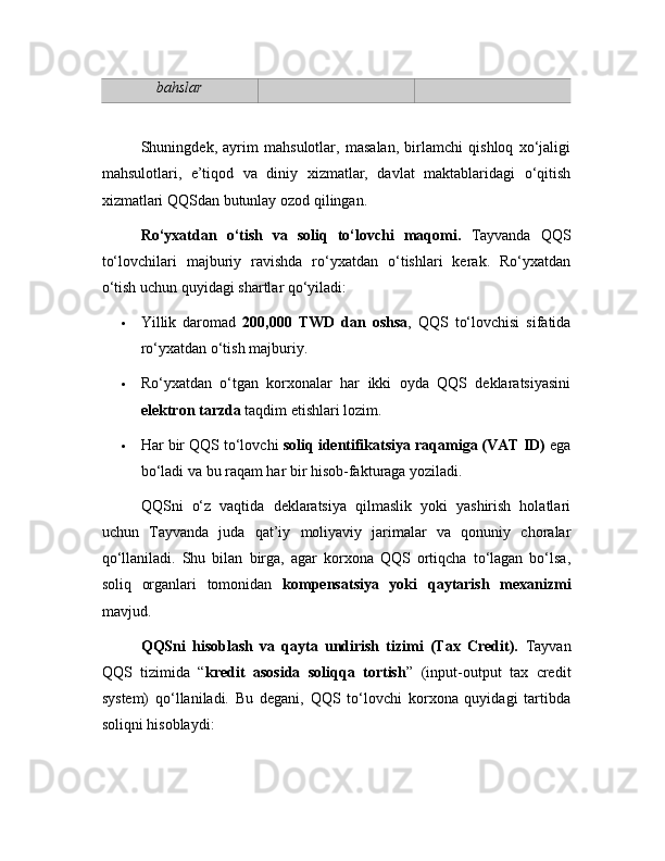 bahslar
Shuningdek,   ayrim   mahsulotlar,   masalan,   birlamchi   qishloq   xo‘jaligi
mahsulotlari,   e’tiqod   va   diniy   xizmatlar,   davlat   maktablaridagi   o‘qitish
xizmatlari QQSdan butunlay ozod qilingan.
Ro‘yxatdan   o‘tish   va   soliq   to‘lovchi   maqomi.   Tayvanda   QQS
to‘lovchilari   majburiy   ravishda   ro‘yxatdan   o‘tishlari   kerak.   Ro‘yxatdan
o‘tish uchun quyidagi shartlar qo‘yiladi:
 Yillik   daromad   200,000   TWD   dan   oshsa ,   QQS   to‘lovchisi   sifatida
ro‘yxatdan o‘tish majburiy.
 Ro‘yxatdan   o‘tgan   korxonalar   har   ikki   oyda   QQS   deklaratsiyasini
elektron tarzda  taqdim etishlari lozim.
 Har bir QQS to‘lovchi  soliq identifikatsiya raqamiga (VAT ID)  ega
bo‘ladi va bu raqam har bir hisob-fakturaga yoziladi.
QQSni   o‘z   vaqtida   deklaratsiya   qilmaslik   yoki   yashirish   holatlari
uchun   Tayvanda   juda   qat’iy   moliyaviy   jarimalar   va   qonuniy   choralar
qo‘llaniladi.   Shu   bilan   birga,   agar   korxona   QQS   ortiqcha   to‘lagan   bo‘lsa,
soliq   organlari   tomonidan   kompensatsiya   yoki   qaytarish   mexanizmi
mavjud.
QQSni   hisoblash   va   qayta   undirish   tizimi   (Tax   Credit).   Tayvan
QQS   tizimida   “ kredit   asosida   soliqqa   tortish ”   (input-output   tax   credit
system)   qo‘llaniladi.   Bu   degani,   QQS   to‘lovchi   korxona   quyidagi   tartibda
soliqni hisoblaydi: 
