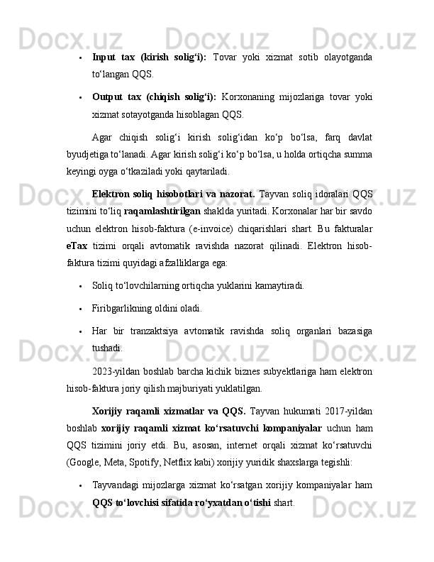  Input   tax   (kirish   solig‘i):   Tovar   yoki   xizmat   sotib   olayotganda
to‘langan QQS.
 Output   tax   (chiqish   solig‘i):   Korxonaning   mijozlariga   tovar   yoki
xizmat sotayotganda hisoblagan QQS.
Agar   chiqish   solig‘i   kirish   solig‘idan   ko‘p   bo‘lsa,   farq   davlat
byudjetiga to‘lanadi. Agar kirish solig‘i ko‘p bo‘lsa, u holda ortiqcha summa
keyingi oyga o‘tkaziladi yoki qaytariladi.
Elektron   soliq   hisobotlari   va   nazorat.   Tayvan   soliq   idoralari   QQS
tizimini to‘liq  raqamlashtirilgan  shaklda yuritadi. Korxonalar har bir savdo
uchun   elektron   hisob-faktura   (e-invoice)   chiqarishlari   shart.   Bu   fakturalar
eTax   tizimi   orqali   avtomatik   ravishda   nazorat   qilinadi.   Elektron   hisob-
faktura tizimi quyidagi afzalliklarga ega:
 Soliq to‘lovchilarning ortiqcha yuklarini kamaytiradi.
 Firibgarlikning oldini oladi.
 Har   bir   tranzaktsiya   avtomatik   ravishda   soliq   organlari   bazasiga
tushadi.
2023-yildan boshlab barcha kichik biznes subyektlariga ham elektron
hisob-faktura joriy qilish majburiyati yuklatilgan.
Xorijiy   raqamli   xizmatlar   va   QQS.   Tayvan   hukumati   2017-yildan
boshlab   xorijiy   raqamli   xizmat   ko‘rsatuvchi   kompaniyalar   uchun   ham
QQS   tizimini   joriy   etdi.   Bu,   asosan,   internet   orqali   xizmat   ko‘rsatuvchi
(Google, Meta, Spotify, Netflix kabi) xorijiy yuridik shaxslarga tegishli:
 Tayvandagi   mijozlarga   xizmat   ko‘rsatgan   xorijiy   kompaniyalar   ham
QQS to‘lovchisi sifatida ro‘yxatdan o‘tishi  shart. 