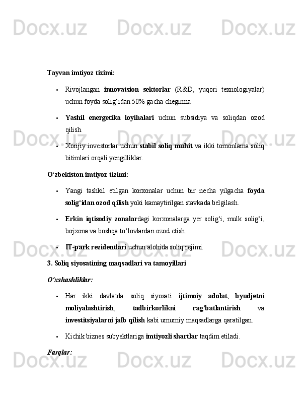 Tayvan imtiyoz tizimi:
 Rivojlangan   innovatsion   sektorlar   (R&D,   yuqori   texnologiyalar)
uchun foyda solig‘idan 50% gacha chegirma.
 Yashil   energetika   loyihalari   uchun   subsidiya   va   soliqdan   ozod
qilish.
 Xorijiy investorlar uchun   stabil soliq muhit   va ikki tomonlama soliq
bitimlari orqali yengilliklar.
O‘zbekiston imtiyoz tizimi:
 Yangi   tashkil   etilgan   korxonalar   uchun   bir   necha   yilgacha   foyda
solig‘idan ozod qilish  yoki kamaytirilgan stavkada belgilash.
 Erkin   iqtisodiy   zonalar dagi   korxonalarga   yer   solig‘i,   mulk   solig‘i,
bojxona va boshqa to‘lovlardan ozod etish.
 IT-park rezidentlari  uchun alohida soliq rejimi.
3. Soliq siyosatining maqsadlari va tamoyillari
O‘xshashliklar:
 Har   ikki   davlatda   soliq   siyosati   ijtimoiy   adolat ,   byudjetni
moliyalashtirish ,   tadbirkorlikni   rag‘batlantirish   va
investitsiyalarni jalb qilish  kabi umumiy maqsadlarga qaratilgan.
 Kichik biznes subyektlariga  imtiyozli shartlar  taqdim etiladi.
Farqlar: 