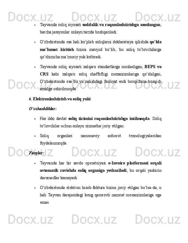  Tayvanda soliq siyosati   soddalik va raqamlashtirishga asoslangan ,
barcha jarayonlar onlayn tarzda boshqariladi.
 O‘zbekistonda esa hali ko‘plab soliqlarni deklaratsiya qilishda   qo‘lda
ma’lumot   kiritish   tizimi   mavjud   bo‘lib,   bu   soliq   to‘lovchilarga
qo‘shimcha ma’muriy yuk keltiradi.
 Tayvanda   soliq   siyosati   xalqaro   standartlarga   moslashgan,   BEPS   va
CRS   kabi   xalqaro   soliq   shaffofligi   mexanizmlariga   qo‘shilgan,
O‘zbekistonda   esa   bu   yo‘nalishdagi   faoliyat   endi   bosqichma-bosqich
amalga oshirilmoqda.
4. Elektronlashtirish va soliq yuki
O‘xshashliklar:
 Har   ikki   davlat   soliq   tizimini   raqamlashtirishga   intilmoqda .   Soliq
to‘lovchilar uchun onlayn xizmatlar joriy etilgan.
 Soliq   organlari   zamonaviy   axborot   texnologiyalaridan
foydalanmoqda.
Farqlar:
 Tayvanda   har   bir   savdo   operatsiyasi   e-Invoice   platformasi   orqali
avtomatik   ravishda   soliq   organiga   yetkaziladi ,   bu   orqali   yashirin
daromadlar kamayadi.
 O‘zbekistonda  elektron hisob-faktura tizimi joriy etilgan bo‘lsa-da, u
hali   Tayvan   darajasidagi   keng   qamrovli   nazorat   mexanizmlariga   ega
emas. 