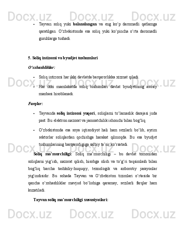  Tayvan   soliq   yuki   balanslangan   va   eng   ko‘p   daromadli   qatlamga
qaratilgan.   O‘zbekistonda   esa   soliq   yuki   ko‘pincha   o‘rta   daromadli
guruhlarga tushadi.
5. Soliq intizomi va byudjet tushumlari
O‘xshashliklar:
 Soliq intizomi har ikki davlatda barqarorlikka xizmat qiladi.
 Har   ikki   mamlakatda   soliq   tushumlari   davlat   byudjetining   asosiy
manbasi hisoblanadi.
Farqlar:
 Tayvanda   soliq   intizomi   yuqori ,   soliqlarni   to‘lamaslik   darajasi   juda
past. Bu elektron nazorat va jamoatchilik ishonchi bilan bog‘liq.
 O‘zbekistonda   esa   soya   iqtisodiyot   hali   ham   sezilarli   bo‘lib,   ayrim
sektorlar   soliqlardan   qochishga   harakat   qilmoqda.   Bu   esa   byudjet
tushumlarining barqarorligiga salbiy ta’sir ko‘rsatadi.
Soliq   ma’murchiligi:   Soliq   ma’murchiligi   –   bu   davlat   tomonidan
soliqlarni   yig‘ish,   nazorat   qilish,   hisobga   olish   va   to‘g‘ri   taqsimlash   bilan
bog‘liq   barcha   tashkiliy-huquqiy,   texnologik   va   axborotiy   jarayonlar
yig‘indisidir.   Bu   sohada   Tayvan   va   O‘zbekiston   tizimlari   o‘rtasida   bir
qancha   o‘xshashliklar   mavjud   bo‘lishiga   qaramay,   sezilarli   farqlar   ham
kuzatiladi.
Tayvan soliq ma’murchiligi xususiyatlari: 