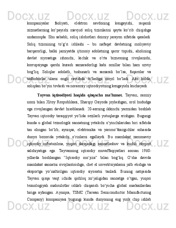 kompaniyalar   faoliyati,   elektron   savdoning   kengayishi,   raqamli
xizmatlarning   ko‘payishi   mavjud   soliq   tizimlarini   qayta   ko‘rib   chiqishga
undamoqda.   Shu   sababli,   soliq   islohotlari   doimiy   jarayon   sifatida   qaraladi.
Soliq   tizimining   to‘g‘ri   ishlashi   –   bu   nafaqat   davlatning   moliyaviy
barqarorligi,   balki   jamiyatda   ijtimoiy   adolatning   qaror   topishi,   aholining
davlat   siyosatiga   ishonchi,   kichik   va   o‘rta   biznesning   rivojlanishi,
korrupsiyaga   qarshi   kurash   samaradorligi   kabi   omillar   bilan   ham   uzviy
bog‘liq.   Soliqlar   adolatli,   tushunarli   va   samarali   bo‘lsa,   fuqarolar   va
tadbirkorlar   ularni   ongli   ravishda   to‘lashga   moyil   bo‘ladi.   Aks   holda,
soliqdan bo‘yin tovlash va norasmiy iqtisodiyotning kengayishi kuchayadi. 
Tayvan   iqtisodiyoti   haqida   qisqacha   ma’lumot.   Tayvan,   rasmiy
nomi   bilan   Xitoy   Respublikasi,   Sharqiy   Osiyoda   joylashgan,   orol   hududga
ega   rivojlangan   davlat   hisoblanadi.   20-asrning   ikkinchi   yarmidan   boshlab
Tayvan   iqtisodiy   taraqqiyot   yo‘lida   sezilarli   yutuqlarga   erishgan.   Bugungi
kunda   u   global   texnologik   sanoatning   yetakchi   o‘yinchilaridan   biri   sifatida
tan   olingan   bo‘lib,   ayniqsa,   elektronika   va   yarimo‘tkazgichlar   sohasida
dunyo   bozorida   yetakchi   o‘rinlarni   egallaydi.   Bu   mamlakat   zamonaviy
iqtisodiy   infratuzilma,   yuqori   darajadagi   sanoatlashuv   va   kuchli   eksport
salohiyatiga   ega.   Tayvanning   iqtisodiy   muvaffaqiyatlari   asosan   1960-
yillarda   boshlangan   “Iqtisodiy   mo‘jiza”   bilan   bog‘liq.   O‘sha   davrda
mamlakat   sanoatni   rivojlantirishga,   chet   el   investitsiyalarini   jalb  etishga   va
eksportga   yo‘naltirilgan   iqtisodiy   siyosatni   tanladi.   Buning   natijasida
Tayvan   qisqa   vaqt   ichida   qishloq   xo‘jaligidan   sanoatga   o‘tgan,   yuqori
texnologiyali   mahsulotlar   ishlab   chiqarish   bo‘yicha   global   markazlardan
biriga   aylangan.   Ayniqsa,   TSMC   (Taiwan   Semiconductor   Manufacturing
Company)   kompaniyasi   bugungi   kunda   dunyoning   eng   yirik   chip   ishlab 