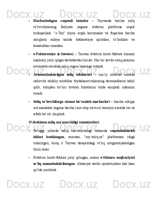  Markazlashgan   raqamli   tizimlar   –   Tayvanda   barcha   soliq
to‘lovchilarning   faoliyati   yagona   elektron   platforma   orqali
boshqariladi.   “e-Tax”   tizimi   orqali   korxonalar   va   fuqarolar   barcha
soliqlarni   onlayn   tarzda   deklaratsiya   qilishlari,   to‘lashlari   va
kuzatishlari mumkin.
 e-Fakturatsiya   (e-Invoice)   –   Tayvan   elektron   hisob-faktura   tizimini
majburiy joriy qilgan davlatlardan biridir. Har bir savdo-sotiq jarayoni
avtomatik ravishda soliq organi bazasiga tushadi.
 Avtomatlashtirilgan   soliq   tekshiruvi   –   sun’iy   intellekt   asosida
ishlovchi   tahliliy   modullar   foydalanuvchilarning   daromadlarini   tahlil
qilib,   soliqdan   bo‘yin   tovlash   holatlarini   tezda   aniqlash   imkonini
beradi.
 Soliq to‘lovchilarga xizmat ko‘rsatish markazlari   – barcha soliqqa
oid masalalar yagona darcha (one-stop service) tamoyili asosida tez va
sifatli ko‘rib chiqiladi.
O‘zbekiston soliq ma’murchiligi xususiyatlari:
 So‘nggi   yillarda   soliq   ma’murchiligi   sohasida   raqamlashtirish
ishlari   boshlangan ,   xususan,   “my.soliq.uz”   platformasi   ishga
tushirilgan,   biroq   u   Tayvan   darajasidagi   to‘liq   integratsiyalashgan
tizim emas.
 Elektron   hisob-faktura   joriy   qilingan,   ammo   e-faktura   majburiyati
to‘liq umumlashtirilmagan . Aksariyat savdo operatsiyalari hali ham
qo‘lda yuritiladi. 