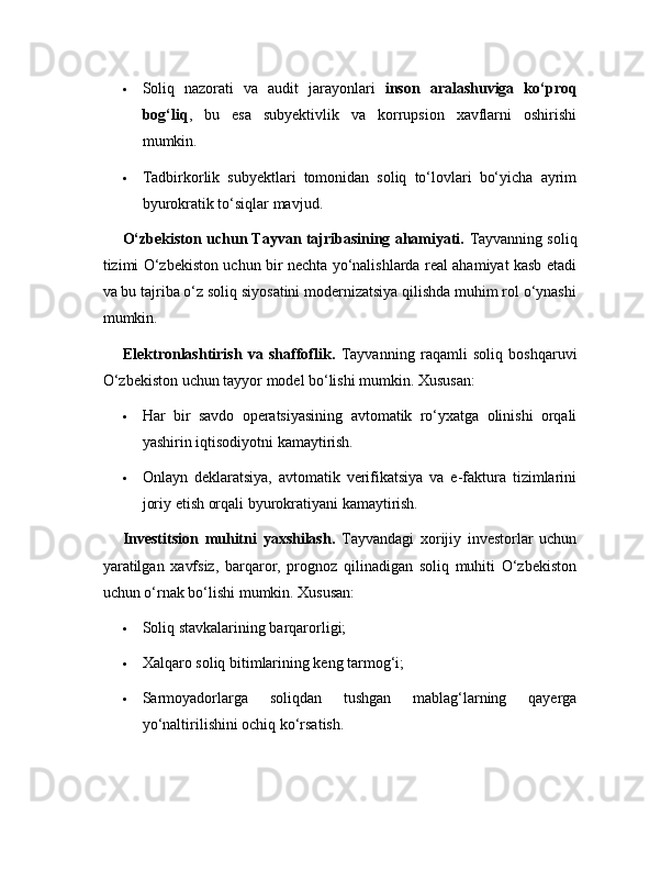  Soliq   nazorati   va   audit   jarayonlari   inson   aralashuviga   ko‘proq
bog‘liq ,   bu   esa   subyektivlik   va   korrupsion   xavflarni   oshirishi
mumkin.
 Tadbirkorlik   subyektlari   tomonidan   soliq   to‘lovlari   bo‘yicha   ayrim
byurokratik to‘siqlar mavjud. 
O‘zbekiston uchun Tayvan tajribasining ahamiyati.  Tayvanning soliq
tizimi O‘zbekiston uchun bir nechta yo‘nalishlarda real ahamiyat kasb etadi
va bu tajriba o‘z soliq siyosatini modernizatsiya qilishda muhim rol o‘ynashi
mumkin.
Elektronlashtirish   va   shaffoflik.   Tayvanning   raqamli   soliq   boshqaruvi
O‘zbekiston uchun tayyor model bo‘lishi mumkin. Xususan:
 Har   bir   savdo   operatsiyasining   avtomatik   ro‘yxatga   olinishi   orqali
yashirin iqtisodiyotni kamaytirish.
 Onlayn   deklaratsiya,   avtomatik   verifikatsiya   va   e-faktura   tizimlarini
joriy etish orqali byurokratiyani kamaytirish.
Investitsion   muhitni   yaxshilash.   Tayvandagi   xorijiy   investorlar   uchun
yaratilgan   xavfsiz,   barqaror,   prognoz   qilinadigan   soliq   muhiti   O‘zbekiston
uchun o‘rnak bo‘lishi mumkin. Xususan:
 Soliq stavkalarining barqarorligi;
 Xalqaro soliq bitimlarining keng tarmog‘i;
 Sarmoyadorlarga   soliqdan   tushgan   mablag‘larning   qayerga
yo‘naltirilishini ochiq ko‘rsatish. 