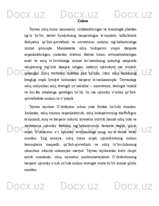 Xulosa
Tayvan soliq tizimi zamonaviy, soddalashtirilgan va texnologik jihatdan
ilg‘or   bo‘lib,   davlat   byudjetining   barqarorligini   ta’minlash,   tadbirkorlik
faoliyatini   qo‘llab-quvvatlash   va   investitsion   muhitni   rag‘batlantirishga
xizmat   qilmoqda.   Mamlakatda   soliq   boshqaruvi   yuqori   darajada
raqamlashtirilgan,   jumladan   elektron   faktura   tizimi,   avtomatlashtirilgan
audit   va   soliq   to‘lovchilarga   xizmat   ko‘rsatishning   qulayligi   natijasida
soliqlarning   yig‘ilish   darajasi   oshgan,   yashirin   iqtisodiyot   esa   sezilarli
qisqargan.   Soliq   stavkalari   nisbatan   past   bo‘lishi,   lekin   soliq   bazasining
kengligi   orqali   byudjet   tushumlari   barqaror   ta’minlanmoqda.   Tayvandagi
soliq   imtiyozlari   aniq   strategik   yo‘nalishlar   –   innovatsiya,   ekologik   tozalik
va   ilm-fan   sohalariga   qaratilgan   bo‘lib,   bu   esa   iqtisodiy   o‘sishni   qo‘llab-
quvvatlashda muhim rol o‘ynaydi.
Tayvan   tajribasi   O‘zbekiston   uchun   juda   foydali   bo‘lishi   mumkin.
Jumladan,   soliq   tizimini   raqamlashtirish,   soliq   boshqaruvining   shaffofligini
ta’minlash, aniq va barqaror imtiyoz siyosatini yuritish hamda soliq yuki va
stavkalarini   iqtisodiy   faollikni   rag‘batlantiruvchi   darajada   saqlab   qolish
orqali   O‘zbekiston   o‘z   iqtisodiy   rivojlanishiga   yangi   sur’at   baxsh   etishi
mumkin.   Eng   asosiysi,   soliq   tizimi   orqali   iqtisodiyotning   muhim
tarmoqlarini   maqsadli   qo‘llab-quvvatlash   va   soliq   to‘lovchilarning
ishonchini   oshirish   imkoniyati   mavjud.   Tayvan   tajribasidan   kelib   chiqib
aytish   mumkinki,   soliq   siyosatini   modernizatsiyalash   O‘zbekistonning
barqaror iqtisodiy o‘sish yo‘lida muhim strategik vosita bo‘lib xizmat qilishi
mumkin. 