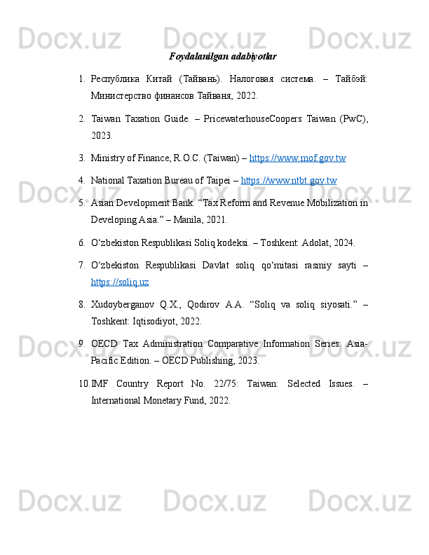 Foydalanilgan adabiyotlar
1. Республика   Китай   (Тайвань).   Налоговая   система.   –   Тайбэй:
Министерство финансов Тайваня, 2022.
2. Taiwan   Taxation   Guide.   –   PricewaterhouseCoopers   Taiwan   (PwC),
2023.
3. Ministry of Finance, R.O.C. (Taiwan) –  https://www.mof.gov.tw
4. National Taxation Bureau of Taipei –  https://www.ntbt.gov.tw
5. Asian Development Bank. “Tax Reform and Revenue Mobilization in
Developing Asia.” – Manila, 2021.
6. O‘zbekiston Respublikasi Soliq kodeksi. – Toshkent: Adolat, 2024.
7. O‘zbekiston   Respublikasi   Davlat   soliq   qo‘mitasi   rasmiy   sayti   –
https://soliq.uz
8. Xudoyberganov   Q.X.,   Qodirov   A.A.   “Soliq   va   soliq   siyosati.”   –
Toshkent: Iqtisodiyot, 2022.
9. OECD   Tax   Administration   Comparative   Information   Series:   Asia-
Pacific Edition. – OECD Publishing, 2023.
10. IMF   Country   Report   No.   22/75:   Taiwan:   Selected   Issues.   –
International Monetary Fund, 2022. 