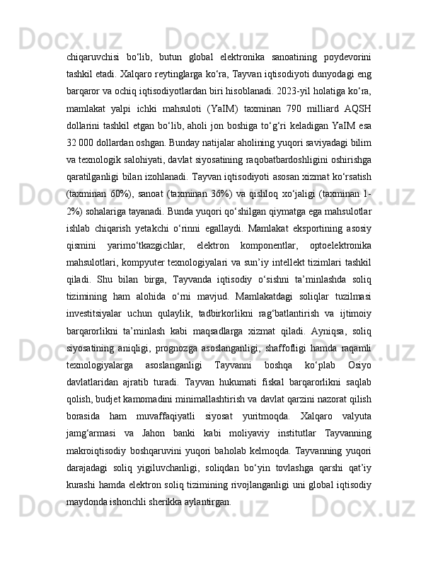 chiqaruvchisi   bo‘lib,   butun   global   elektronika   sanoatining   poydevorini
tashkil etadi. Xalqaro reytinglarga ko‘ra, Tayvan iqtisodiyoti dunyodagi eng
barqaror va ochiq iqtisodiyotlardan biri hisoblanadi. 2023-yil holatiga ko‘ra,
mamlakat   yalpi   ichki   mahsuloti   (YaIM)   taxminan   790   milliard   AQSH
dollarini  tashkil  etgan bo‘lib, aholi  jon boshiga  to‘g‘ri  keladigan  YaIM esa
32 000 dollardan oshgan. Bunday natijalar aholining yuqori saviyadagi bilim
va texnologik salohiyati, davlat siyosatining raqobatbardoshligini oshirishga
qaratilganligi bilan izohlanadi. Tayvan iqtisodiyoti asosan xizmat ko‘rsatish
(taxminan   60%),   sanoat   (taxminan   36%)   va   qishloq   xo‘jaligi   (taxminan   1-
2%) sohalariga tayanadi. Bunda yuqori qo‘shilgan qiymatga ega mahsulotlar
ishlab   chiqarish   yetakchi   o‘rinni   egallaydi.   Mamlakat   eksportining   asosiy
qismini   yarimo‘tkazgichlar,   elektron   komponentlar,   optoelektronika
mahsulotlari, kompyuter texnologiyalari  va sun’iy intellekt tizimlari tashkil
qiladi.   Shu   bilan   birga,   Tayvanda   iqtisodiy   o‘sishni   ta’minlashda   soliq
tizimining   ham   alohida   o‘rni   mavjud.   Mamlakatdagi   soliqlar   tuzilmasi
investitsiyalar   uchun   qulaylik,   tadbirkorlikni   rag‘batlantirish   va   ijtimoiy
barqarorlikni   ta’minlash   kabi   maqsadlarga   xizmat   qiladi.   Ayniqsa,   soliq
siyosatining   aniqligi,   prognozga   asoslanganligi,   shaffofligi   hamda   raqamli
texnologiyalarga   asoslanganligi   Tayvanni   boshqa   ko‘plab   Osiyo
davlatlaridan   ajratib   turadi.   Tayvan   hukumati   fiskal   barqarorlikni   saqlab
qolish, budjet kamomadini minimallashtirish va davlat qarzini nazorat qilish
borasida   ham   muvaffaqiyatli   siyosat   yuritmoqda.   Xalqaro   valyuta
jamg‘armasi   va   Jahon   banki   kabi   moliyaviy   institutlar   Tayvanning
makroiqtisodiy   boshqaruvini   yuqori   baholab   kelmoqda.   Tayvanning   yuqori
darajadagi   soliq   yigiluvchanligi,   soliqdan   bo‘yin   tovlashga   qarshi   qat’iy
kurashi  hamda elektron soliq tizimining rivojlanganligi  uni  global  iqtisodiy
maydonda ishonchli sherikka aylantirgan.  