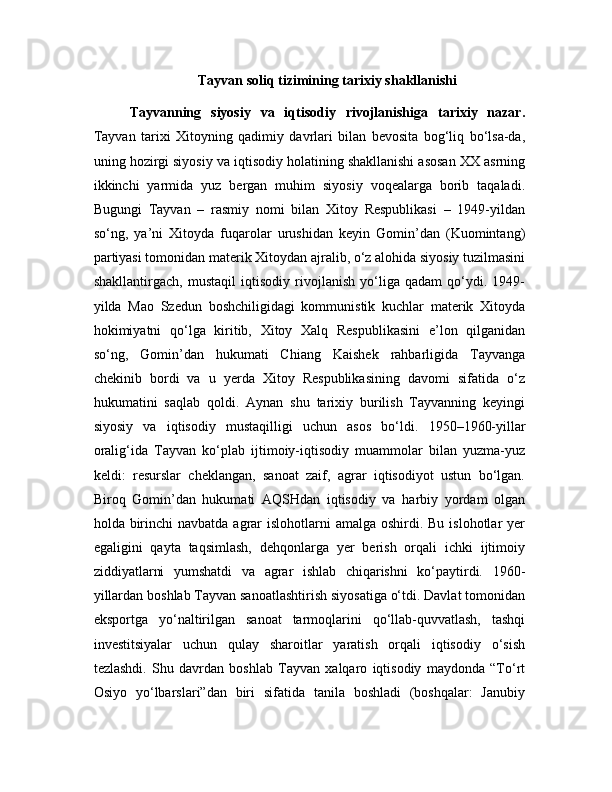 Tayvan soliq tizimining tarixiy shakllanishi
Tayvanning   siyosiy   va   iqtisodiy   rivojlanishiga   tarixiy   nazar.
Tayvan   tarixi   Xitoyning   qadimiy   davrlari   bilan   bevosita   bog‘liq   bo‘lsa-da,
uning hozirgi siyosiy va iqtisodiy holatining shakllanishi asosan XX asrning
ikkinchi   yarmida   yuz   bergan   muhim   siyosiy   voqealarga   borib   taqaladi.
Bugungi   Tayvan   –   rasmiy   nomi   bilan   Xitoy   Respublikasi   –   1949-yildan
so‘ng,   ya’ni   Xitoyda   fuqarolar   urushidan   keyin   Gomin’dan   (Kuomintang)
partiyasi tomonidan materik Xitoydan ajralib, o‘z alohida siyosiy tuzilmasini
shakllantirgach,   mustaqil   iqtisodiy   rivojlanish   yo‘liga   qadam   qo‘ydi.   1949-
yilda   Mao   Szedun   boshchiligidagi   kommunistik   kuchlar   materik   Xitoyda
hokimiyatni   qo‘lga   kiritib,   Xitoy   Xalq   Respublikasini   e’lon   qilganidan
so‘ng,   Gomin’dan   hukumati   Chiang   Kaishek   rahbarligida   Tayvanga
chekinib   bordi   va   u   yerda   Xitoy   Respublikasining   davomi   sifatida   o‘z
hukumatini   saqlab   qoldi.   Aynan   shu   tarixiy   burilish   Tayvanning   keyingi
siyosiy   va   iqtisodiy   mustaqilligi   uchun   asos   bo‘ldi.   1950–1960-yillar
oralig‘ida   Tayvan   ko‘plab   ijtimoiy-iqtisodiy   muammolar   bilan   yuzma-yuz
keldi:   resurslar   cheklangan,   sanoat   zaif,   agrar   iqtisodiyot   ustun   bo‘lgan.
Biroq   Gomin’dan   hukumati   AQSHdan   iqtisodiy   va   harbiy   yordam   olgan
holda birinchi  navbatda  agrar  islohotlarni  amalga oshirdi. Bu  islohotlar  yer
egaligini   qayta   taqsimlash,   dehqonlarga   yer   berish   orqali   ichki   ijtimoiy
ziddiyatlarni   yumshatdi   va   agrar   ishlab   chiqarishni   ko‘paytirdi.   1960-
yillardan boshlab Tayvan sanoatlashtirish siyosatiga o‘tdi. Davlat tomonidan
eksportga   yo‘naltirilgan   sanoat   tarmoqlarini   qo‘llab-quvvatlash,   tashqi
investitsiyalar   uchun   qulay   sharoitlar   yaratish   orqali   iqtisodiy   o‘sish
tezlashdi.   Shu   davrdan   boshlab   Tayvan   xalqaro   iqtisodiy   maydonda   “To‘rt
Osiyo   yo‘lbarslari”dan   biri   sifatida   tanila   boshladi   (boshqalar:   Janubiy 