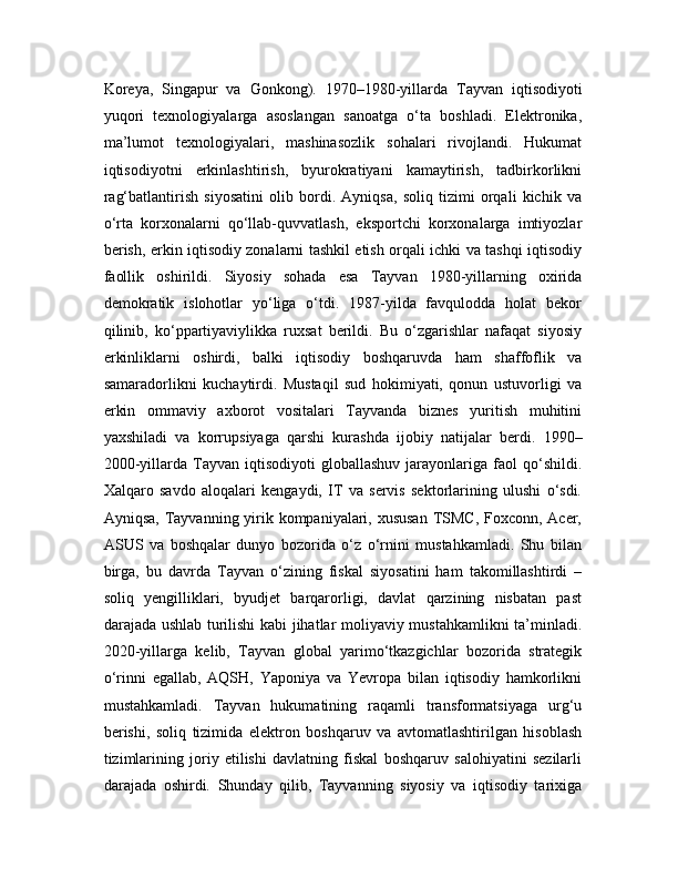 Koreya,   Singapur   va   Gonkong).   1970–1980-yillarda   Tayvan   iqtisodiyoti
yuqori   texnologiyalarga   asoslangan   sanoatga   o‘ta   boshladi.   Elektronika,
ma’lumot   texnologiyalari,   mashinasozlik   sohalari   rivojlandi.   Hukumat
iqtisodiyotni   erkinlashtirish,   byurokratiyani   kamaytirish,   tadbirkorlikni
rag‘batlantirish   siyosatini   olib   bordi.   Ayniqsa,   soliq   tizimi   orqali   kichik   va
o‘rta   korxonalarni   qo‘llab-quvvatlash,   eksportchi   korxonalarga   imtiyozlar
berish, erkin iqtisodiy zonalarni tashkil etish orqali ichki va tashqi iqtisodiy
faollik   oshirildi.   Siyosiy   sohada   esa   Tayvan   1980-yillarning   oxirida
demokratik   islohotlar   yo‘liga   o‘tdi.   1987-yilda   favqulodda   holat   bekor
qilinib,   ko‘ppartiyaviylikka   ruxsat   berildi.   Bu   o‘zgarishlar   nafaqat   siyosiy
erkinliklarni   oshirdi,   balki   iqtisodiy   boshqaruvda   ham   shaffoflik   va
samaradorlikni   kuchaytirdi.   Mustaqil   sud   hokimiyati,   qonun   ustuvorligi   va
erkin   ommaviy   axborot   vositalari   Tayvanda   biznes   yuritish   muhitini
yaxshiladi   va   korrupsiyaga   qarshi   kurashda   ijobiy   natijalar   berdi.   1990–
2000-yillarda   Tayvan   iqtisodiyoti   globallashuv   jarayonlariga   faol   qo‘shildi.
Xalqaro   savdo   aloqalari   kengaydi,   IT   va   servis   sektorlarining   ulushi   o‘sdi.
Ayniqsa, Tayvanning yirik kompaniyalari, xususan  TSMC, Foxconn, Acer,
ASUS   va   boshqalar   dunyo   bozorida   o‘z   o‘rnini   mustahkamladi.   Shu   bilan
birga,   bu   davrda   Tayvan   o‘zining   fiskal   siyosatini   ham   takomillashtirdi   –
soliq   yengilliklari,   byudjet   barqarorligi,   davlat   qarzining   nisbatan   past
darajada ushlab turilishi kabi jihatlar moliyaviy mustahkamlikni ta’minladi.
2020-yillarga   kelib,   Tayvan   global   yarimo‘tkazgichlar   bozorida   strategik
o‘rinni   egallab,   AQSH,   Yaponiya   va   Yevropa   bilan   iqtisodiy   hamkorlikni
mustahkamladi.   Tayvan   hukumatining   raqamli   transformatsiyaga   urg‘u
berishi,   soliq   tizimida   elektron   boshqaruv   va   avtomatlashtirilgan   hisoblash
tizimlarining   joriy   etilishi   davlatning   fiskal   boshqaruv   salohiyatini   sezilarli
darajada   oshirdi.   Shunday   qilib,   Tayvanning   siyosiy   va   iqtisodiy   tarixiga 