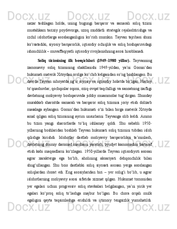 nazar   tashlagan   holda,   uning   bugungi   barqaror   va   samarali   soliq   tizimi
mustahkam   tarixiy   poydevorga,   uzoq   muddatli   strategik   rejalashtirishga   va
izchil   islohotlarga   asoslanganligini   ko‘rish   mumkin.   Tayvan   tajribasi   shuni
ko‘rsatadiki,  siyosiy barqarorlik, iqtisodiy ochiqlik va  soliq boshqaruvidagi
ishonchlilik – muvaffaqiyatli iqtisodiy rivojlanishning asosi hisoblanadi.
Soliq   tizimining   ilk   bosqichlari   (1949–1980   yillar).   Tayvanning
zamonaviy   soliq   tizimining   shakllanishi   1949-yildan,   ya’ni   Gomin’dan
hukumati materik Xitoydan orolga ko‘chib kelganidan so‘ng boshlangan. Bu
davrda Tayvan nihoyatda og‘ir siyosiy va iqtisodiy holatda bo‘lgan. Harbiy
to‘qnashuvlar, qochqinlar oqimi, oziq-ovqat taqchilligi va sanoatning zaifligi
davlatning moliyaviy boshqaruvida jiddiy muammolar  tug‘dirgan.  Shunday
murakkab   sharoitda   samarali   va   barqaror   soliq   tizimini   joriy   etish   dolzarb
masalaga   aylangan.   Gomin’dan   hukumati   o‘zi   bilan   birga   materik   Xitoyda
amal  qilgan soliq tizimining ayrim  unsurlarini  Tayvanga olib keldi. Ammo
bu   tizim   yangi   sharoitlarda   to‘liq   ishlamay   qoldi.   Shu   sababli   1950-
yillarning boshlaridan boshlab Tayvan hukumati soliq tizimini tubdan isloh
qilishga   kirishdi.   Islohotlar   dastlab   moliyaviy   barqarorlikni   ta’minlash,
davlatning doimiy daromad manbaini yaratish, byudjet kamomadini bartaraf
etish   kabi   maqsadlarni   ko‘zlagan.   1950-yillarda   Tayvan   iqtisodiyoti   asosan
agrar   xarakterga   ega   bo‘lib,   aholining   aksariyati   dehqonchilik   bilan
shug‘ullangan.   Shu   bois   dastlabki   soliq   siyosati   asosan   yerga   asoslangan
soliqlardan   iborat   edi.   Eng   asosiylaridan   biri   –   yer   solig‘i   bo‘lib,   u   agrar
islohotlarning   moliyaviy   asosi   sifatida   xizmat   qilgan.   Hukumat   tomonidan
yer   egalari   uchun   progressiv   soliq   stavkalari   belgilangan,   ya’ni   yirik   yer
egalari   ko‘proq   soliq   to‘lashga   majbur   bo‘lgan.   Bu   chora   orqali   mulk
egaligini   qayta   taqsimlashga   erishildi   va   ijtimoiy   tengsizlik   yumshatildi. 