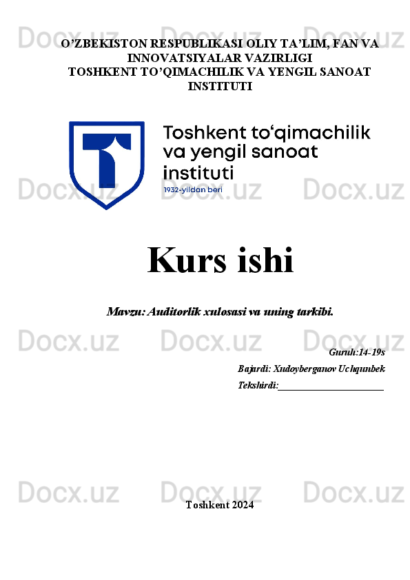 O’ZBEKISTON RESPUBLIKASI OLIY TA’LIM, FAN VA
INNOVATSIYALAR VAZIRLIGI
TOSHKENT TO’QIMACHILIK VA YENGIL SANOAT
INSTITUTI
  
Kurs ishi
   
Mavzu:  Auditorlik xulosasi va uning tarkibi.
Guruh:14-19s
Bajardi: Xudoyberganov Uchqunbek 
                                                                       Tekshirdi:______________________
Toshkent 2024
1 