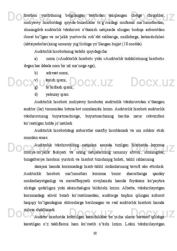 hisobini   yuritishning   belgilangan   tartibidan   aniqlangan   chetga   chiqishlar,
moliyaviy   hisobotdagi   qoyida-buzarliklar   to’g’risidagi   mufassal   ma’lumotlardan,
shuningdek   auditorlik   tekshiruvi   o’tkazish   natijasida   olingan   boshqa   axborotdan
iborat   bo’lgan   va   xo’jalik   yurituvchi   sub’ekt   rahbariga,   mulkdorga,   katnashchilari
(aktsiyadorlari)ning   umumiy yig’ilishiga   yo’llangan   hujjat   (18-modda).
Auditorlik   hisobotining   tarkibi   quyidagicha:
a) nomi   («Auditorlik   hisobot»   yoki   «Auditorlik   tashkilotining   hisoboti»
degan   har   ikkala   nom   bir   xil ma’noga   ega);
b) adresat   nomi;
v)         kirish   qismi;
g)         ta’kidlash   qismi;
d)         yakuniy   qism.
Auditorlik   hisoboti   moliyaviy   hisobotni   auditorlik   tekshiruvidan   o’tkazgan
auditor (lar) tomonidan betma-bet imzolanishi lozim. Auditorlik hisoboti auditorlik
tekshiruvining   buyurtmachisiga,   buyurtmachining   barcha   zarur   rekvizitlari
ko’rsatilgan   holda jo’natiladi.
Auditorlik   hisobotidagi   axborotlar   maxfiy   hisoblanadi   va   uni   oshkor   etish
mumkin emas.
Auditorlik   tekshiruvining   natijalari   asosida   tuzilgan   hisobotda   korxona
moliya-xo’jalik   faoliyati   va   uning   natijalarining   umumiy   ahvoli,   shuningdek,
buxgalteriya   hisobini   yuritish   va   hisobot   tuzishnipg   holati,   tahlil   ishlarining
darajasi   hamda   korxonadagi   hisob-tahlil   xodimlarining   tavsifi   aks   ettiriladi.
Auditorlik   hisoboti   ma’lumotlari   korxona   bozor   sharoitlariga   qanday
moslashayotganligi   va   muvaffaqiyatli   rivojlanishi   hamda   foydasini   ko’paytira
olishga   qodirligini   yoki   aksinchaligini   bildirishi   lozim.   Albatta,   tekshirilayotgan
korxonadagi   ahvol   bezab   ko’rsatilmasdan,   auditorga   taqdim   qilingan   axborot
haqiqiy   bo’lgandagina   ehtiroslarga   berilmagan   va   real   auditorlik   hisoboti   hamda
xulosa   shakllanadi.
Auditor   hisobotda   keltirilgan   kamchiliklar   bo’yicha   ularni   bartaraf   qilishga
karatilgan   o’z   takliflarini   ham   ko’rsatib   o’tishi   lozim.   Lekin   tekshirilayotgan
10 