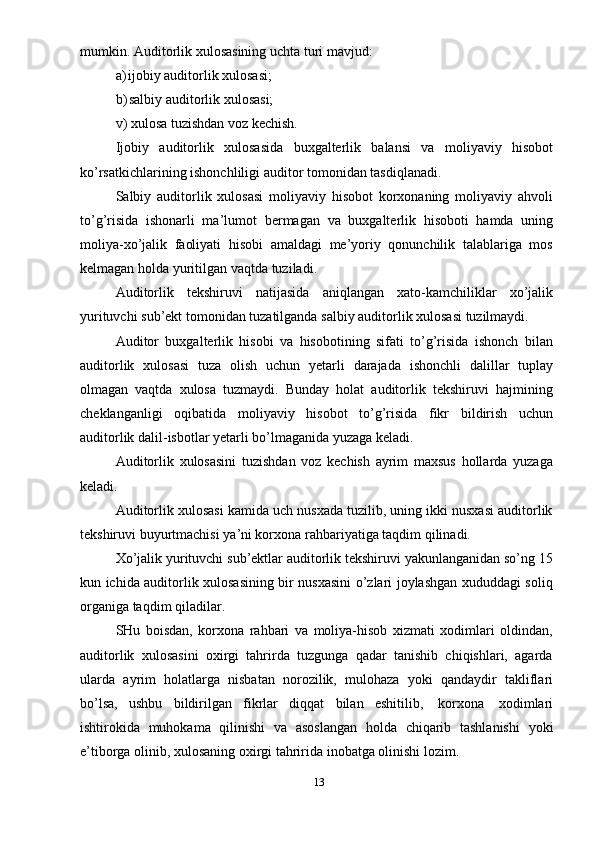 mumkin.   Auditorlik   xulosasining   uchta turi   mavjud:
a) ijobiy   auditorlik   xulosasi;
b) salbiy   auditorlik   xulosasi;
v)   xulosa   tuzishdan voz   kechish.
Ijobiy   auditorlik   xulosasida   buxgalterlik   balansi   va   moliyaviy   hisobot
ko’rsatkichlarining   ishonchliligi auditor   tomonidan tasdiqlanadi.
Salbiy   auditorlik   xulosasi   moliyaviy   hisobot   korxonaning   moliyaviy   ahvoli
to’g’risida   ishonarli   ma’lumot   bermagan   va   buxgalterlik   hisoboti   hamda   uning
moliya-xo’jalik   faoliyati   hisobi   amaldagi   me’yoriy   qonunchilik   talablariga   mos
kelmagan   holda yuritilgan   vaqtda   tuziladi.
Auditorlik   tekshiruvi   natijasida   aniqlangan   xato-kamchiliklar   xo’jalik
yurituvchi   sub’ekt   tomonidan   tuzatilganda   salbiy   auditorlik   xulosasi   tuzilmaydi.
Auditor   buxgalterlik   hisobi   va   hisobotining   sifati   to’g’risida   ishonch   bilan
auditorlik   xulosasi   tuza   olish   uchun   yetarli   darajada   ishonchli   dalillar   tuplay
olmagan   vaqtda   xulosa   tuzmaydi.   Bunday   holat   auditorlik   tekshiruvi   hajmining
cheklanganligi   oqibatida   moliyaviy   hisobot   to’g’risida   fikr   bildirish   uchun
auditorlik   dalil-isbotlar yetarli   bo’lmaganida   yuzaga   keladi.
Auditorlik   xulosasini   tuzishdan   voz   kechish   ayrim   maxsus   hollarda   yuzaga
keladi.
Auditorlik xulosasi kamida uch nusxada tuzilib, uning ikki nusxasi auditorlik
tekshiruvi   buyurtmachisi   ya’ni korxona   rahbariyatiga   taqdim   qilinadi.
Xo’jalik yurituvchi sub’ektlar auditorlik tekshiruvi yakunlanganidan so’ng 15
kun ichida auditorlik xulosasining bir nusxasini o’zlari joylashgan xududdagi soliq
organiga   taqdim   qiladilar.
SHu   boisdan,   korxona   rahbari   va   moliya-hisob   xizmati   xodimlari   oldindan,
auditorlik   xulosasini   oxirgi   tahrirda   tuzgunga   qadar   tanishib   chiqishlari,   agarda
ularda   ayrim   holatlarga   nisbatan   norozilik,   mulohaza   yoki   qandaydir   takliflari
bo’lsa,   ushbu   bildirilgan   fikrlar   diqqat   bilan   eshitilib,   korxona   xodimlari
ishtirokida   muhokama   qilinishi   va   asoslangan   holda   chiqarib   tashlanishi   yoki
e’tiborga   olinib,   xulosaning   oxirgi   tahririda inobatga   olinishi lozim.
13 