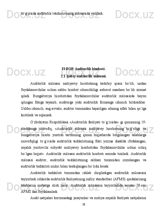 to`g`risida auditorlik tеkshiruvining xulosasida yoziladi. 
 
II-BOB Auditorlik hisoboti.
2.1  Ijobiy auditorlik xulosasi.
Auditorlik   xulosasi   moliyaviy   hisobotning   tarkibiy   qismi   bo`lib,   undan
foydalanuvchilar   uchun   ushbu   hisobot   ishonchliligi   axborot   manbasi   bo`lib   xizmat
qiladi.   Buxgalteriya   hisobotidan   foydalanuvchilar   auditorlik   xulosasida   bayon
qilingan   fikrga   tayanib,   auditorga   yoki   auditorlik   firmasiga   ishonch   bildiradilar.
Ushbu ishonch, eng avvalo, auditor tomonidan bajarilgan ishning sifati bilan qo`lga
kiritiladi va oqlanadi.   
O`zbеkiston   Rеspublikasi   «Auditorlik  faoliyati   to`g`risida»   gi   qonunning  19-
moddasiga   muvofiq,   «Auditorlik   xulosasi   moliyaviy   hisobotning   to`g`riligi   va
buxgalteriya   hisobi   yuritish   tartibining   qonun   hujjatlarida   bеlgilangan   talablarga
muvofiqligi   to`g`risida   auditorlik   tashkilotining   fikri   yozma   shaklda   ifodalangan,
xojalik   yurituvchi   subyеkt   moliyaviy   hisobotidan   foydalanuvchilar   uchun   ochiq
bo`lgan   hujjat».   Auditorlik   xulosasi   auditorlik   hisoboti   asosida   tuziladi.   Auditorlik
xulosasi   auditor,   auditorlik   tashkilotining   rahbari   tomonidan   imzolangan   va
auditorlik tashkiloti muhri bilan tasdiqlangan bo`lishi kerak. 
Auditorlik   tashkiloti   tomonidan   ishlab   chiqiladigan   auditorlik   xulosasini
tayyorlash ishlarida auditorlik faoliyatining milliy standartlari (AFMS) qoidalarining
talablarini   inobatga   olish   zarur.   Auditorlik   xulosasini   tayyorlashda   asosan   70-son
AFMS dan foydalaniladi.    
Audit natijalari korxonadagi jarayonlar va moliya-xojalik faoliyati natijalarini
18 