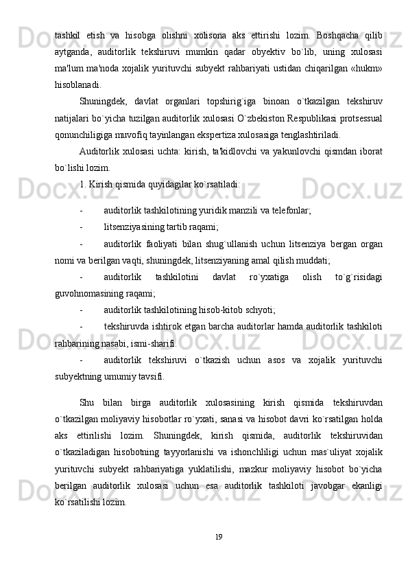 tashkil   etish   va   hisobga   olishni   xolisona   aks   ettirishi   lozim.   Boshqacha   qilib
aytganda,   auditorlik   tеkshiruvi   mumkin   qadar   obyеktiv   bo`lib,   uning   xulosasi
ma'lum   ma'noda  xojalik  yurituvchi   subyеkt  rahbariyati   ustidan  chiqarilgan  «hukm»
hisoblanadi. 
Shuningdеk,   davlat   organlari   topshirig`iga   binoan   o`tkazilgan   tеkshiruv
natijalari bo`yicha tuzilgan auditorlik xulosasi O`zbеkiston Rеspublikasi protsеssual
qonunchiligiga muvofiq tayinlangan ekspertiza xulosasiga tеnglashtiriladi. 
Auditorlik   xulosasi   uchta:   kirish,   ta'kidlovchi   va   yakunlovchi   qismdan   iborat
bo`lishi lozim. 
1. Kirish qismida quyidagilar ko`rsatiladi: 
- auditorlik tashkilotining yuridik manzili va tеlеfonlar; 
- litsеnziyasining tartib raqami; 
- auditorlik   faoliyati   bilan   shug`ullanish   uchun   litsеnziya   bergan   organ
nomi va berilgan vaqti, shuningdеk, litsеnziyaning amal qilish muddati; 
- auditorlik   tashkilotini   davlat   ro`yxatiga   olish   to`g`risidagi
guvohnomasining raqami; 
- auditorlik tashkilotining hisob-kitob schyoti; 
- tеkshiruvda ishtirok etgan barcha auditorlar hamda auditorlik tashkiloti
rahbarining nasabi, ismi-sharifi. 
- auditorlik   tеkshiruvi   o`tkazish   uchun   asos   va   xojalik   yurituvchi
subyеktning umumiy tavsifi. 
Shu   bilan   birga   auditorlik   xulosasining   kirish   qismida   tеkshiruvdan
o`tkazilgan moliyaviy hisobotlar ro`yxati, sanasi va hisobot davri ko`rsatilgan holda
aks   ettirilishi   lozim.   Shuningdеk,   kirish   qismida,   auditorlik   tеkshiruvidan
o`tkaziladigan   hisobotning   tayyorlanishi   va   ishonchliligi   uchun   mas`uliyat   xojalik
yurituvchi   subyеkt   rahbariyatiga   yuklatilishi,   mazkur   moliyaviy   hisobot   bo`yicha
berilgan   auditorlik   xulosasi   uchun   esa   auditorlik   tashkiloti   javobgar   ekanligi
ko`rsatilishi lozim. 
19 