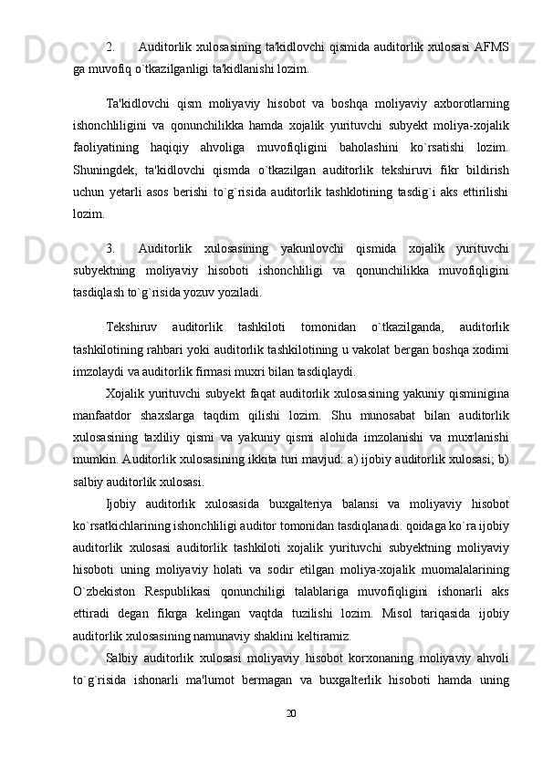 2. Auditorlik xulosasining  ta'kidlovchi  qismida auditorlik xulosasi  AFMS
ga muvofiq o`tkazilganligi ta'kidlanishi lozim. 
Ta'kidlovchi   qism   moliyaviy   hisobot   va   boshqa   moliyaviy   axborotlarning
ishonchliligini   va   qonunchilikka   hamda   xojalik   yurituvchi   subyеkt   moliya-xojalik
faoliyatining   haqiqiy   ahvoliga   muvofiqligini   baholashini   ko`rsatishi   lozim.
Shuningdеk,   ta'kidlovchi   qismda   o`tkazilgan   auditorlik   tеkshiruvi   fikr   bildirish
uchun   yetarli   asos   berishi   to`g`risida   auditorlik   tashklotining   tasdig`i   aks   ettirilishi
lozim. 
3. Auditorlik   xulosasining   yakunlovchi   qismida   xojalik   yurituvchi
subyеktning   moliyaviy   hisoboti   ishonchliligi   va   qonunchilikka   muvofiqligini
tasdiqlash to`g`risida yozuv yoziladi. 
Tеkshiruv   auditorlik   tashkiloti   tomonidan   o`tkazilganda,   auditorlik
tashkilotining rahbari yoki auditorlik tashkilotining u vakolat bergan boshqa xodimi
imzolaydi va auditorlik firmasi muxri bilan tasdiqlaydi. 
Xojalik  yurituvchi   subyеkt   faqat   auditorlik   xulosasining   yakuniy   qisminigina
manfaatdor   shaxslarga   taqdim   qilishi   lozim.   Shu   munosabat   bilan   auditorlik
xulosasining   taxliliy   qismi   va   yakuniy   qismi   alohida   imzolanishi   va   muxrlanishi
mumkin. Auditorlik xulosasining ikkita turi mavjud: a) ijobiy auditorlik xulosasi; b)
salbiy auditorlik xulosasi. 
Ijobiy   auditorlik   xulosasida   buxgalteriya   balansi   va   moliyaviy   hisobot
ko`rsatkichlarining ishonchliligi auditor tomonidan tasdiqlanadi. qoidaga ko`ra ijobiy
auditorlik   xulosasi   auditorlik   tashkiloti   xojalik   yurituvchi   subyеktning   moliyaviy
hisoboti   uning   moliyaviy   holati   va   sodir   etilgan   moliya-xojalik   muomalalarining
O`zbеkiston   Rеspublikasi   qonunchiligi   talablariga   muvofiqligini   ishonarli   aks
ettiradi   dеgan   fikrga   kеlingan   vaqtda   tuzilishi   lozim.   Misol   tariqasida   ijobiy
auditorlik xulosasining namunaviy shaklini kеltiramiz. 
Salbiy   auditorlik   xulosasi   moliyaviy   hisobot   korxonaning   moliyaviy   ahvoli
to`g`risida   ishonarli   ma'lumot   bermagan   va   buxgalterlik   hisoboti   hamda   uning
20 