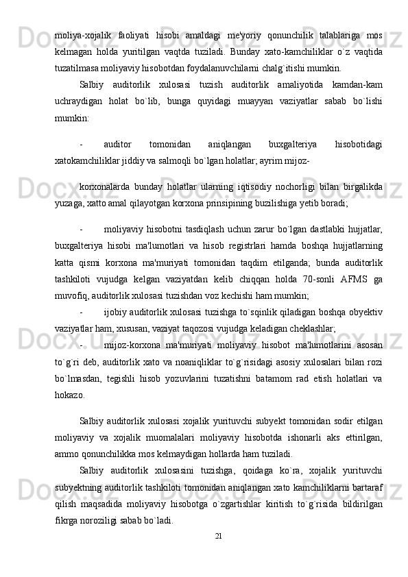 moliya-xojalik   faoliyati   hisobi   amaldagi   mе'yoriy   qonunchilik   talablariga   mos
kеlmagan   holda   yuritilgan   vaqtda   tuziladi.   Bunday   xato-kamchiliklar   o`z   vaqtida
tuzatilmasa moliyaviy hisobotdan foydalanuvchilarni chalg`itishi mumkin. 
Salbiy   auditorlik   xulosasi   tuzish   auditorlik   amaliyotida   kamdan-kam
uchraydigan   holat   bo`lib,   bunga   quyidagi   muayyan   vaziyatlar   sabab   bo`lishi
mumkin: 
- auditor   tomonidan   aniqlangan   buxgalteriya   hisobotidagi
xatokamchiliklar jiddiy va salmoqli bo`lgan holatlar; ayrim mijoz-
korxonalarda   bunday   holatlar   ularning   iqtisodiy   nochorligi   bilan   birgalikda
yuzaga, xatto amal qilayotgan korxona prinsipining buzilishiga yetib boradi; 
- moliyaviy  hisobotni   tasdiqlash   uchun  zarur   bo`lgan  dastlabki   hujjatlar,
buxgalteriya   hisobi   ma'lumotlari   va   hisob   rеgistrlari   hamda   boshqa   hujjatlarning
katta   qismi   korxona   ma'muriyati   tomonidan   taqdim   etilganda;   bunda   auditorlik
tashkiloti   vujudga   kеlgan   vaziyatdan   kеlib   chiqqan   holda   70-sonli   AFMS   ga
muvofiq, auditorlik xulosasi tuzishdan voz kеchishi ham mumkin; 
- ijobiy auditorlik xulosasi tuzishga to`sqinlik qiladigan boshqa obyеktiv
vaziyatlar ham, xususan, vaziyat taqozosi vujudga kеladigan chеklashlar; 
- mijoz-korxona   ma'muriyati   moliyaviy   hisobot   ma'lumotlarini   asosan
to`g`ri  dеb,   auditorlik  xato  va  noaniqliklar   to`g`risidagi   asosiy   xulosalari  bilan  rozi
bo`lmasdan,   tеgishli   hisob   yozuvlarini   tuzatishni   batamom   rad   etish   holatlari   va
hokazo. 
Salbiy  auditorlik  xulosasi   xojalik   yurituvchi   subyеkt   tomonidan  sodir   etilgan
moliyaviy   va   xojalik   muomalalari   moliyaviy   hisobotda   ishonarli   aks   ettirilgan,
ammo qonunchilikka mos kеlmaydigan hollarda ham tuziladi. 
Salbiy   auditorlik   xulosasini   tuzishga,   qoidaga   ko`ra,   xojalik   yurituvchi
subyеktning auditorlik tashkiloti tomonidan aniqlangan xato kamchiliklarni bartaraf
qilish   maqsadida   moliyaviy   hisobotga   o`zgartishlar   kiritish   to`g`risida   bildirilgan
fikrga noroziligi sabab bo`ladi.       
21 