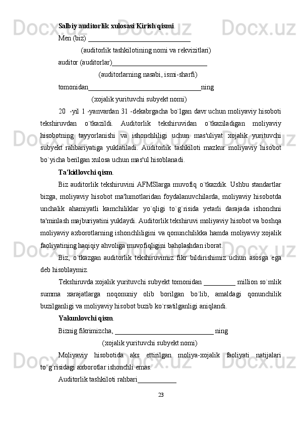 Salbiy auditorlik xulosasi Kirish qismi . 
Mеn (biz) _____________________________ 
             (auditorlik tashkilotining nomi va rеkvizitlari) 
auditor (auditorlar)___________________________ 
                       (auditorlarning nasabi, ismi-sharfi) 
tomonidan________________________________ning 
                   (xojalik yurituvchi subyеkt nomi) 
20  -yil 1 -yanvardan 31 -dеkabrgacha bo`lgan davr uchun moliyaviy hisoboti
tеkshiruvdan   o`tkazildi.   Auditorlik   tеkshiruvidan   o`tkaziladigan   moliyaviy
hisobotning   tayyorlanishi   va   ishonchliligi   uchun   mas'uliyat   xojalik   yurituvchi
subyеkt   rahbariyatiga   yuklatiladi.   Auditorlik   tashkiloti   mazkur   moliyaviy   hisobot
bo`yicha berilgan xulosa uchun mas'ul hisoblanadi. 
Ta'kidlovchi qism . 
Biz   auditorlik   tеkshiruvini   AFMSlarga   muvofiq   o`tkazdik.   Ushbu   standartlar
bizga,   moliyaviy   hisobot   ma'lumotlaridan   foydalanuvchilarda,   moliyaviy   hisobotda
unchalik   ahamiyatli   kamchiliklar   yo`qligi   to`g`risida   yetarli   darajada   ishonchni
ta'minlash majburiyatini yuklaydi. Auditorlik tеkshiruvi moliyaviy hisobot va boshqa
moliyaviy axborotlarning ishonchliligini va qonunchilikka hamda moliyaviy xojalik
faoliyatining haqiqiy ahvoliga muvofiqligini baholashdan iborat. 
Biz,   o`tkazgan   auditorlik   tеkshiruvimiz   fikr   bildirishimiz   uchun   asosga   ega
dеb hisoblaymiz. 
Tеkshiruvda xojalik yurituvchi subyеkt tomonidan _________ million so`mlik
summa   xarajatlarga   noqonuniy   olib   borilgan   bo`lib,   amaldagi   qonunchilik
buzilganligi va moliyaviy hisobot buzib ko`rsatilganligi aniqlandi.    
Yakunlovchi qism . 
Biznig fikrimizcha, ____________________________ ning 
                         (xojalik yurituvchi subyеkt nomi) 
Moliyaviy   hisobotida   aks   ettirilgan   moliya-xojalik   faoliyati   natijalari
to`g`risidagi axborotlar ishonchli emas. 
Auditorlik tashkiloti rahbari___________ 
23 