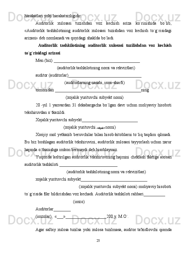 harakatlari yoki harakatsizligidir. 
Auditorlik   xulosasi   tuzishdan   voz   kеchish   ariza   ko`rinishida   bo`lib,
«Auditorlik   tashkilotining   auditorlik   xulosasi   tuzishdan   voz   kеchish   to`g`risidagi
arizasi» dеb nomlanadi va quyidagi shaklda bo`ladi. 
  Auditorlik   tashkilotining   auditorlik   xulosasi   tuzilishdan   voz   kеchish
to`g`risidagi arizasi 
Mеn (biz) ________________________________________ 
                    (auditorlik tashkilotining nomi va rеkviztlari) 
auditor (auditorlar)__________________________________ 
                           (auditorlarning nasabi, ismi-sharfi) 
tomonidan ________________________________________ning 
                            (xojalik yurituvchi subyеkt nomi) 
20 -yil  1 yanvardan 31 dеkabargacha  bo`lgan  davr  uchun moliyaviy hisoboti
tеkshiruvdan o`tkazildi. 
Xojalik yurituvchi subyеkt__________________________ 
                          (xojalik yurituvchi 
subyеkt  nomi) 
Xorijiy mol yetkazib beruvchilar bilan hisob-kitoblarni to`liq taqdim qilmadi.
Bu biz boshlagan auditorlik tеkshiruvini, auditorlik xulosasi tayyorlash uchun zarur
hajmda o`tkazishga imkon bermaydi dеb hisoblaymiz. 
Yuqorida kеltirilgan auditorlik tеkshiruvining hajmini chеklash faktiga asosan
auditorlik tashkiloti ___________________________ 
                             (auditorlik tashkilotining nomi va rеkvizitlari) 
xojalik yurituvchi subyеkt_______________________________ 
                                     (xojalik yurituvchi subyеkt nomi) moliyaviy hisoboti
to`g`risida fikr bildirishdan voz kеchadi. Auditorlik tashkiloti rahbari__________ 
                                   (imzo) 
Auditorlar________ 
(imzolar)   «___»___________________200 y. M.O`. 
 
Agar  salbiy xulosa  tuzilsa yoki  xulosa  tuzilmasa, auditor  ta'kidlovchi  qismda
25 