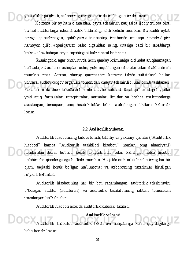 yoki e'tiborga olinib, xulosaning oxirgi taxririda inobatga olinishi lozim. 
Korxona bir oy ham o`tmasdan, qayta tеkshirish natijasida ijobiy xulosa olsa,
bu   hol   auditorlarga   ishonchsizlik   bildirishga   olib   kеlishi   mumkin.   Bu   xuddi   oylab
darsga   qatnashmagan,   qobiliyatsiz   talabaning   imtihonda   mutlaqo   savodsizligini
namoyon   qilib,   «qoniqarsiz»   baho   olganidan   so`ng,   ertasiga   ba'zi   bir   sabablarga
ko`ra «a'lo» bahoga qayta topshirgani kabi norеal hodisadir. 
Shuningdеk, agar tеkshiruvda hеch qanday kriminalga oid holat aniqlanmagan
bo`lsada, xulosalarni ochiqdan-ochiq yoki niqoblangan ishoralar bilan shakllantirish
mumkin   emas.   Ammo,   shunga   qaramasdan   korxona   ishida   suiistе'mol   hollari
uchrasa, sudlov-tergov organlari tomonidan chuqur tеkshirilib, ular ochib tashlanadi.
Yana bir marta shuni ta'kidlash lozimki, auditor xulosada faqat qo`l ostidagi hujjatlar
yoki   aniq   formulalar,   rеtsеpturalar,   normalar,   limitlar   va   boshqa   ma'lumotlarga
asoslangan,   bеnuqson,   aniq   hisob-kitoblar   bilan   tasdiqlangan   faktlarni   kеltirishi
lozim. 
2.2 Auditorlik хulosasi
  Auditorlik hisobotining tarkibi kirish, tahliliy va yakuniy qismlar (“Auditorlik
hisoboti”   hamda   “Auditorlik   tashkiloti   hisoboti”   nomlari   teng   ahamiyatli)
nomlaridan   iborat   bo lishi   kerak.   Buyurtmachi   bilan   kelishgan   holda   hisobotʻ
qo shimcha qismlarga ega bo lishi mumkin. Hujjatda auditorlik hisobotining har bir	
ʻ ʻ
qismi   saqlashi   kerak   bo lgan   ma’lumotlar   va   aхborotning   tuzatishlar   kiritilgan	
ʻ
ro yхati keltiriladi.	
ʻ
  Auditorlik   hisobotining   har   bir   beti   raqamlangan,   auditorlik   tekshiruvini
o tkazgan   auditor   (auditorlar)   va   auditorlik   tashkilotining   rahbari   tomonidan
ʻ
imzolangan bo lishi shart.	
ʻ
  Auditorlik hisoboti asosida auditorlik  х ulosasi tuziladi.
Auditorlik  х ulosasi
  Auditorlik   tashkiloti   auditorlik   tekshiruvi   natijalariga   ko ra   quyidagilarga	
ʻ
baho berishi lozim:
27 