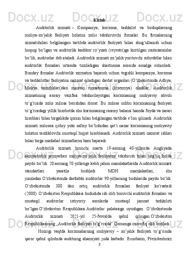 Kirish
Auditorlik   xizmati   –   Kompaniya,   korxona,   tashkilot   va   boshqalarning
moliya-xo jalik   faoliyati   holatini   xolis   tekshiruvchi   firmalar.   Bu   firmalarningʻ
xizmatchilari   belgilangan   tartibda   auditorlik   faoliyati   bilan   shug ullanish   uchun	
ʻ
huquqi   bo lgan   va   auditorlik   kasbkor   ro yxati   (reyestri)ga   kiritilgan   mutaxassislar	
ʻ ʻ
bo lib, auditorlar deb ataladi. Auditorlik xizmati xo jalik yurituvchi subyektlar bilan	
ʻ ʻ
auditorlik   firmalari   urtasida   tuziladigan   shartnoma   asosida   amalga   oshiriladi.
Bunday   firmalar   Auditorlik   xizmatini   bajarish   uchun   tegishli   kompaniya,   korxona
va tashkilotlar faoliyatini nazorat qiladigan davlat organlari (O zbekistonda Adliya,	
ʻ
Moliya   vazirliklari)dan   maxsus   ruxsatnoma   (litsenziya)   oladilar.   Auditorlik
xizmatining   asosiy   vazifasi   tekshirilayotgan   korxonaning   moliyaviy   ahvoli
to g risida   xolis   xulosa   berishdan   iborat.   Bu   xulosa   ushbu   korxonaning   faoliyati	
ʻ ʻ
to g risidagi yillik hisobotda shu korxonaning rasmiy balansi hamda foyda va zarari
ʻ ʻ
hisoblari bilan birgalikda qonun bilan belgilangan tartibda e lon qilinadi. Auditorlik	
ʼ
xizmati   xulosasi   ijobiy   yoki   salbiy   bo lishidan   qat i   nazar   korxonaning   moliyaviy	
ʻ ʼ
holatini tasdiklovchi mustaqil hujjat hisoblanadi. Auditorlik xizmati nazorat ishlari
bilan birga maslahat xizmatlarini ham bajaradi.
Auditorlik   xizmati   birinchi   marta   19-asrning   40-yillarida   Angliyada
aksiyadorlik   jamiyatlari   moliya-xo jalik   faoliyatini   tekshirish   bilan   bog liq   holda	
ʻ ʻ
paydo bo ldi. 20-asrning 70-yillariga kelib jahon mamlakatlarida Auditorlik xizmati	
ʻ
standartlari   yaratila   boshladi.   MDH   mamlakatlari,   shu
jumladan   O zbekistonda	
ʻ   dastlabki   auditorlar   90-yillarning boshlarida  paydo  bo ldi.	ʻ
O zbekistonda   300   dan   ortiq   auditorlik   firmalari   faoliyat   ko rsatadi	
ʻ ʻ
(2000).   O zbekiston Respublikasi	
ʻ   hududida ish olib boruvchi auditorlik firmalari va
mustaqil   auditorlar   ixtiyoriy   asoslarda   mustaqil   jamoat   tashkiloti
bo lgan	
ʻ   O zbekiston   Respublikasi	ʻ   Auditorlar   palatasiga   uyushgan.   O zbekistonda	ʻ
Auditorlik   xizmati   2021-yil   25-fevralda   qabul   qilingan   O zbekiston	
ʻ
Respublikasining   „Auditorlik faoliyati to g risida“ Qonuniga muvofiq olib boriladi.	
ʻ ʻ
  Hozirgi   vaqtda   korxonalarning   moliyaviy   –   xo’jalik   faoliyati   to’g’risida
qaror   qabul   qilishida   auditning   ahamiyati   juda   kattadir.   Binobarin,   Prezidentimiz
3 